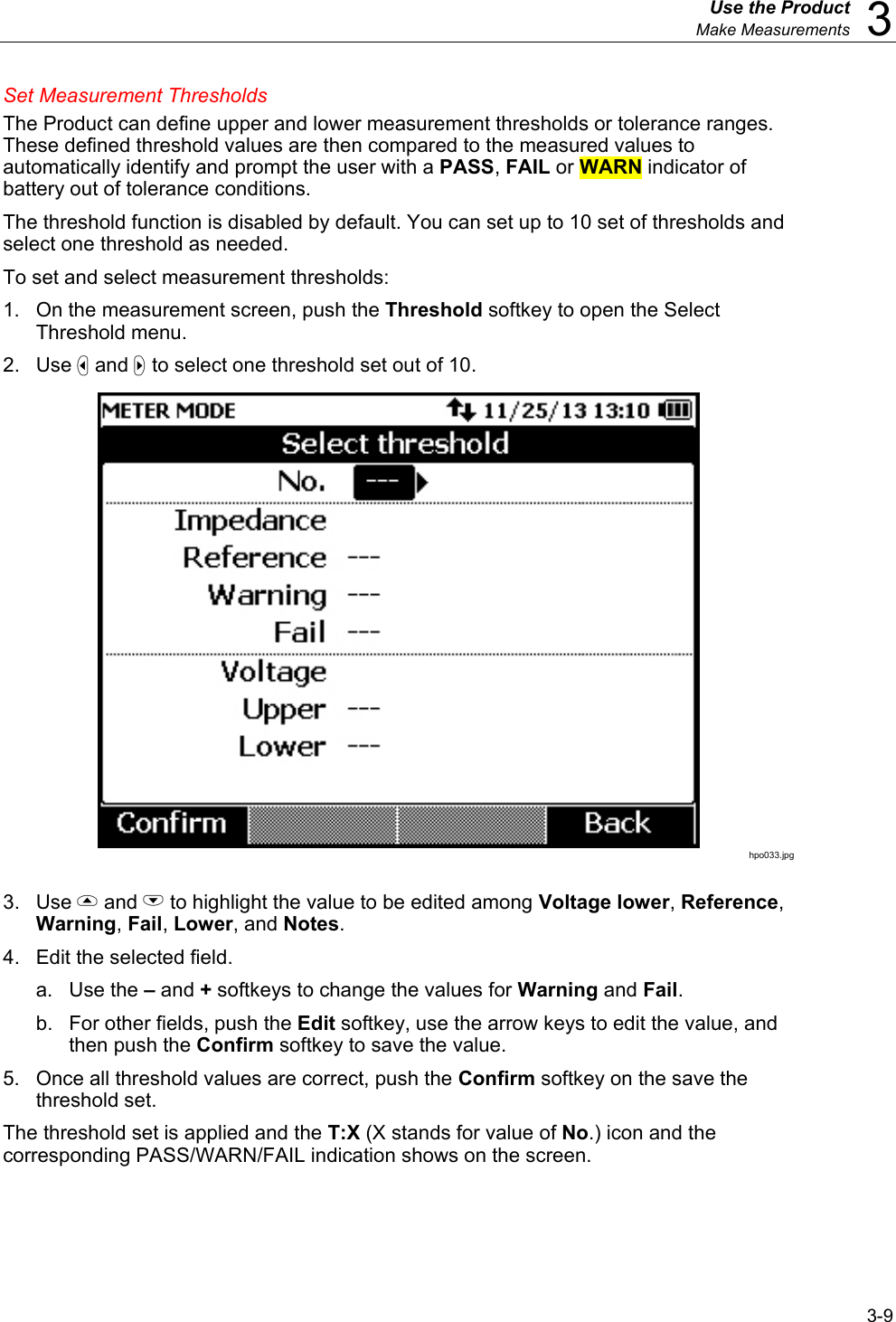  Use the Product  Make Measurements  3 3-9 Set Measurement Thresholds The Product can define upper and lower measurement thresholds or tolerance ranges. These defined threshold values are then compared to the measured values to automatically identify and prompt the user with a PASS, FAIL or WARN indicator of battery out of tolerance conditions. The threshold function is disabled by default. You can set up to 10 set of thresholds and select one threshold as needed. To set and select measurement thresholds: 1.  On the measurement screen, push the Threshold softkey to open the Select Threshold menu. 2. Use  and  to select one threshold set out of 10.  hpo033.jpg  3. Use  and L to highlight the value to be edited among Voltage lower, Reference, Warning, Fail, Lower, and Notes. 4.  Edit the selected field. a. Use the – and + softkeys to change the values for Warning and Fail. b.  For other fields, push the Edit softkey, use the arrow keys to edit the value, and then push the Confirm softkey to save the value. 5.  Once all threshold values are correct, push the Confirm softkey on the save the threshold set. The threshold set is applied and the T:X (X stands for value of No.) icon and the corresponding PASS/WARN/FAIL indication shows on the screen. 