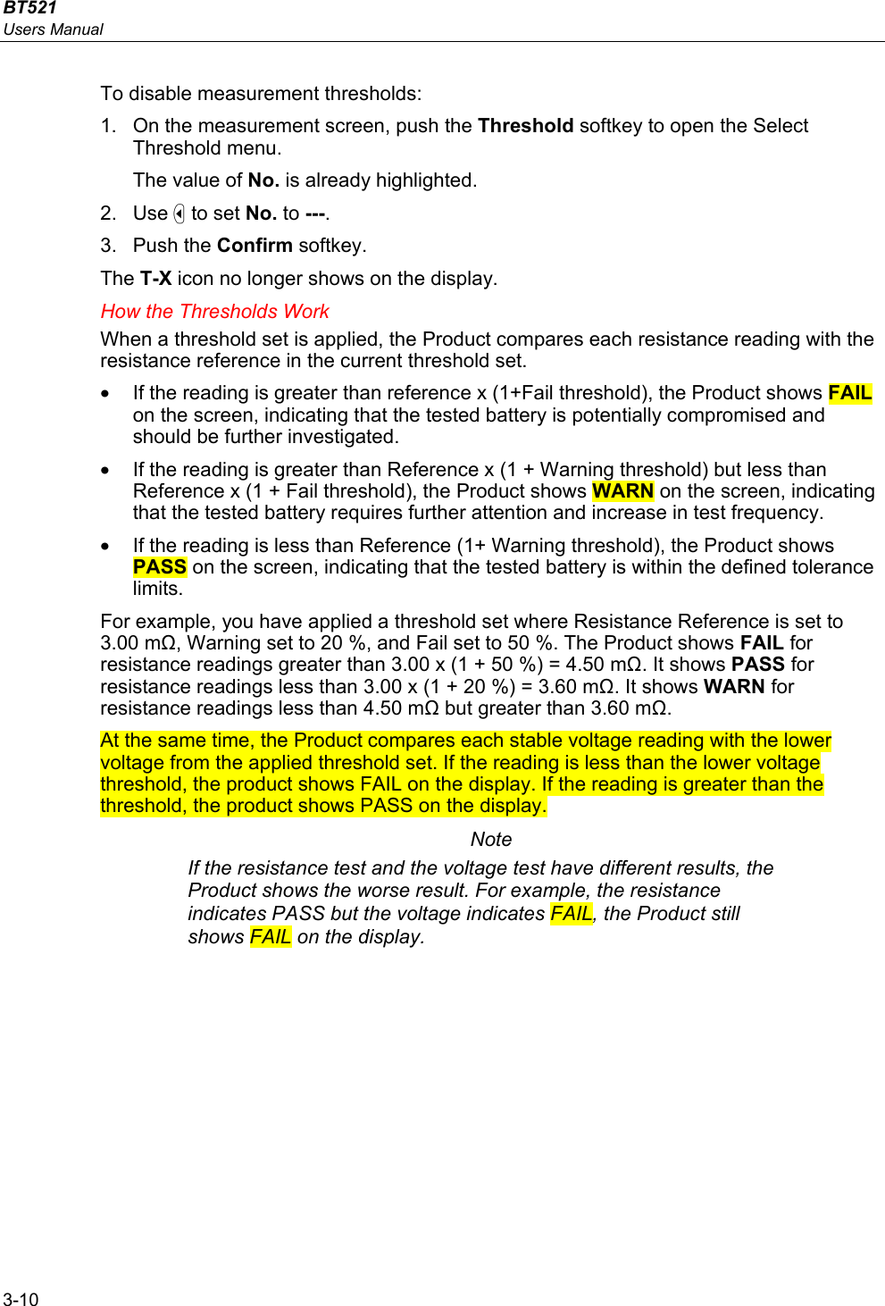 BT521 Users Manual 3-10 To disable measurement thresholds: 1.  On the measurement screen, push the Threshold softkey to open the Select Threshold menu. The value of No. is already highlighted. 2. Use  to set No. to ---. 3. Push the Confirm softkey. The T-X icon no longer shows on the display. How the Thresholds Work When a threshold set is applied, the Product compares each resistance reading with the resistance reference in the current threshold set.  •  If the reading is greater than reference x (1+Fail threshold), the Product shows FAIL on the screen, indicating that the tested battery is potentially compromised and should be further investigated. •  If the reading is greater than Reference x (1 + Warning threshold) but less than Reference x (1 + Fail threshold), the Product shows WARN on the screen, indicating that the tested battery requires further attention and increase in test frequency. •  If the reading is less than Reference (1+ Warning threshold), the Product shows PASS on the screen, indicating that the tested battery is within the defined tolerance limits. For example, you have applied a threshold set where Resistance Reference is set to 3.00 mΩ, Warning set to 20 %, and Fail set to 50 %. The Product shows FAIL for resistance readings greater than 3.00 x (1 + 50 %) = 4.50 mΩ. It shows PASS for resistance readings less than 3.00 x (1 + 20 %) = 3.60 mΩ. It shows WARN for resistance readings less than 4.50 mΩ but greater than 3.60 mΩ. At the same time, the Product compares each stable voltage reading with the lower voltage from the applied threshold set. If the reading is less than the lower voltage threshold, the product shows FAIL on the display. If the reading is greater than the threshold, the product shows PASS on the display. Note If the resistance test and the voltage test have different results, the Product shows the worse result. For example, the resistance indicates PASS but the voltage indicates FAIL, the Product still shows FAIL on the display. 