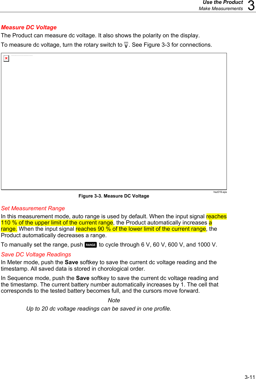  Use the Product  Make Measurements  3 3-11 Measure DC Voltage The Product can measure dc voltage. It also shows the polarity on the display. To measure dc voltage, turn the rotary switch to . See Figure 3-3 for connections. The linked image cannot be displayed.  The file may have been moved, renamed, or deleted. Verify that the link points to the correct file and location . hsz019.eps Figure 3-3. Measure DC Voltage Set Measurement Range In this measurement mode, auto range is used by default. When the input signal reaches 110 % of the upper limit of the current range, the Product automatically increases a range. When the input signal reaches 90 % of the lower limit of the current range, the Product automatically decreases a range. To manually set the range, push  to cycle through 6 V, 60 V, 600 V, and 1000 V. Save DC Voltage Readings In Meter mode, push the Save softkey to save the current dc voltage reading and the timestamp. All saved data is stored in chorological order.  In Sequence mode, push the Save softkey to save the current dc voltage reading and the timestamp. The current battery number automatically increases by 1. The cell that corresponds to the tested battery becomes full, and the cursors move forward. Note Up to 20 dc voltage readings can be saved in one profile. 