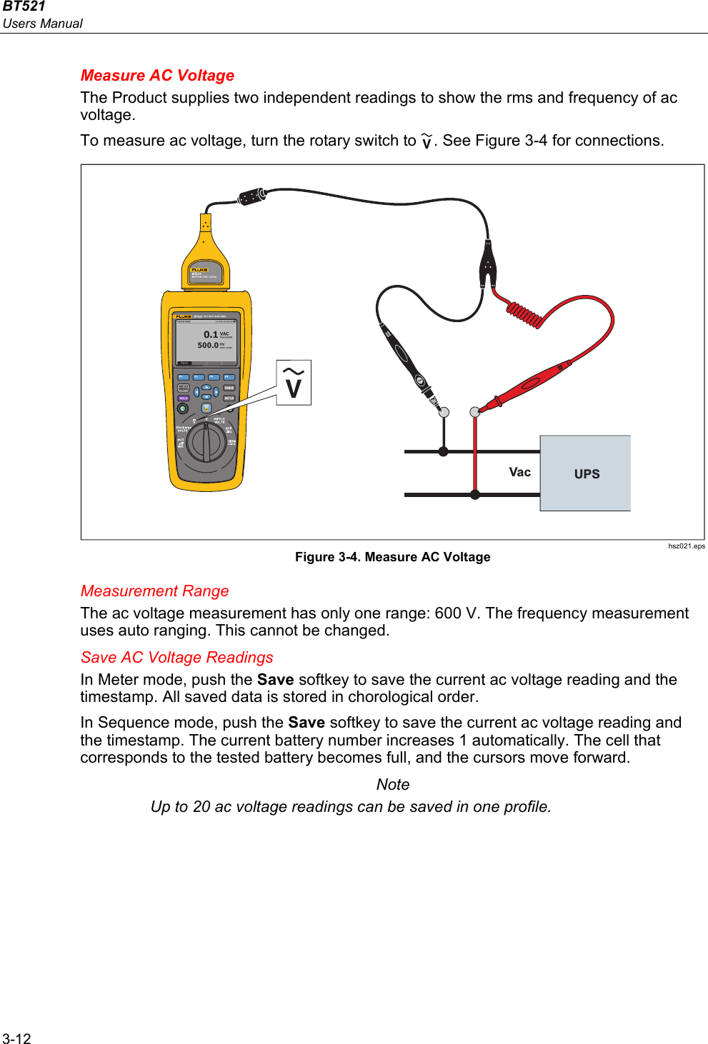 BT521 Users Manual 3-12 Measure AC Voltage The Product supplies two independent readings to show the rms and frequency of ac voltage. To measure ac voltage, turn the rotary switch to . See Figure 3-4 for connections. Vac UPS hsz021.eps Figure 3-4. Measure AC Voltage Measurement Range The ac voltage measurement has only one range: 600 V. The frequency measurement uses auto ranging. This cannot be changed. Save AC Voltage Readings In Meter mode, push the Save softkey to save the current ac voltage reading and the timestamp. All saved data is stored in chorological order.  In Sequence mode, push the Save softkey to save the current ac voltage reading and the timestamp. The current battery number increases 1 automatically. The cell that corresponds to the tested battery becomes full, and the cursors move forward. Note Up to 20 ac voltage readings can be saved in one profile. 