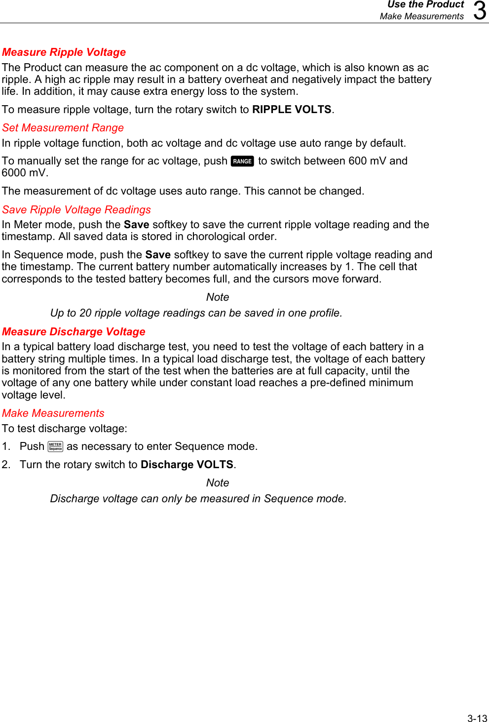  Use the Product  Make Measurements  3 3-13 Measure Ripple Voltage The Product can measure the ac component on a dc voltage, which is also known as ac ripple. A high ac ripple may result in a battery overheat and negatively impact the battery life. In addition, it may cause extra energy loss to the system. To measure ripple voltage, turn the rotary switch to RIPPLE VOLTS. Set Measurement Range In ripple voltage function, both ac voltage and dc voltage use auto range by default.  To manually set the range for ac voltage, push  to switch between 600 mV and 6000 mV. The measurement of dc voltage uses auto range. This cannot be changed. Save Ripple Voltage Readings In Meter mode, push the Save softkey to save the current ripple voltage reading and the timestamp. All saved data is stored in chorological order.  In Sequence mode, push the Save softkey to save the current ripple voltage reading and the timestamp. The current battery number automatically increases by 1. The cell that corresponds to the tested battery becomes full, and the cursors move forward. Note Up to 20 ripple voltage readings can be saved in one profile. Measure Discharge Voltage In a typical battery load discharge test, you need to test the voltage of each battery in a battery string multiple times. In a typical load discharge test, the voltage of each battery is monitored from the start of the test when the batteries are at full capacity, until the voltage of any one battery while under constant load reaches a pre-defined minimum voltage level. Make Measurements To test discharge voltage: 1. Push M as necessary to enter Sequence mode. 2.  Turn the rotary switch to Discharge VOLTS.  Note Discharge voltage can only be measured in Sequence mode. 