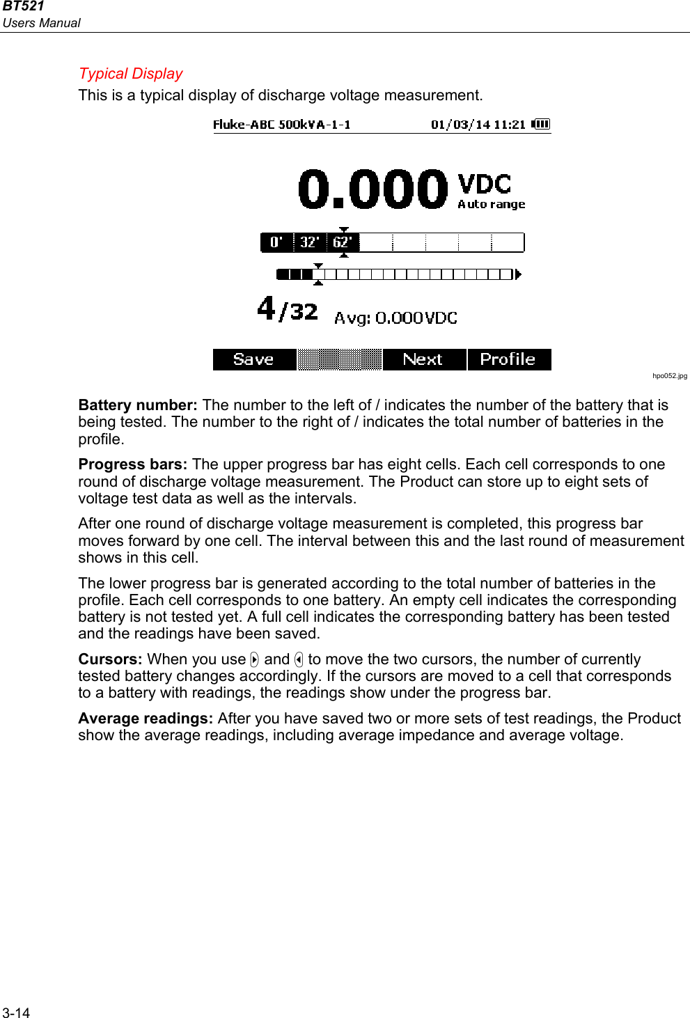 BT521 Users Manual 3-14 Typical Display This is a typical display of discharge voltage measurement.   hpo052.jpg Battery number: The number to the left of / indicates the number of the battery that is being tested. The number to the right of / indicates the total number of batteries in the profile. Progress bars: The upper progress bar has eight cells. Each cell corresponds to one round of discharge voltage measurement. The Product can store up to eight sets of voltage test data as well as the intervals. After one round of discharge voltage measurement is completed, this progress bar moves forward by one cell. The interval between this and the last round of measurement shows in this cell. The lower progress bar is generated according to the total number of batteries in the profile. Each cell corresponds to one battery. An empty cell indicates the corresponding battery is not tested yet. A full cell indicates the corresponding battery has been tested and the readings have been saved. Cursors: When you use  and  to move the two cursors, the number of currently tested battery changes accordingly. If the cursors are moved to a cell that corresponds to a battery with readings, the readings show under the progress bar. Average readings: After you have saved two or more sets of test readings, the Product show the average readings, including average impedance and average voltage.  