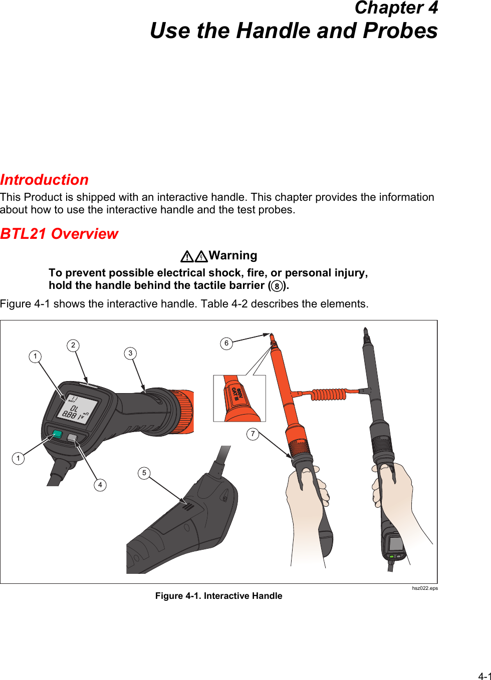 4-1 Chapter 4 Use the Handle and Probes Introduction This Product is shipped with an interactive handle. This chapter provides the information about how to use the interactive handle and the test probes. BTL21 Overview Warning To prevent possible electrical shock, fire, or personal injury, hold the handle behind the tactile barrier (). Figure 4-1 shows the interactive handle. Table 4-2 describes the elements. 32156714 hsz022.eps Figure 4-1. Interactive Handle    