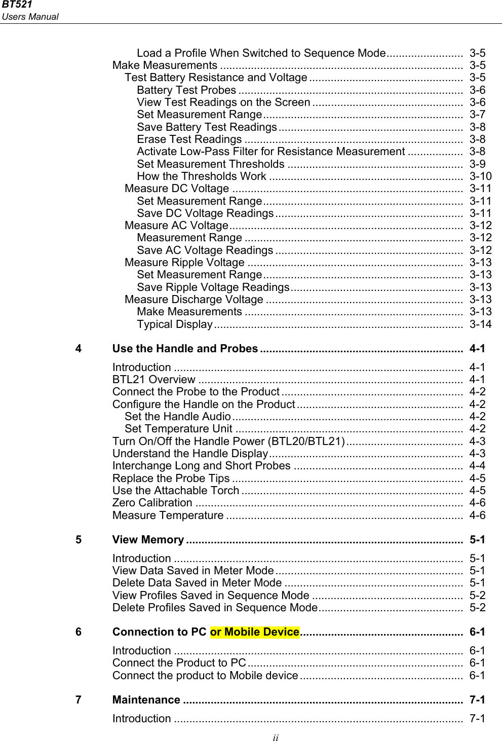 BT521 Users Manual  ii Load a Profile When Switched to Sequence Mode ......................... 3-5 Make Measurements ...............................................................................  3-5 Test Battery Resistance and Voltage ..................................................  3-5 Battery Test Probes .........................................................................  3-6 View Test Readings on the Screen ................................................. 3-6 Set Measurement Range .................................................................  3-7 Save Battery Test Readings ............................................................  3-8 Erase Test Readings .......................................................................  3-8 Activate Low-Pass Filter for Resistance Measurement ..................  3-8 Set Measurement Thresholds .........................................................  3-9 How the Thresholds Work ...............................................................  3-10 Measure DC Voltage ...........................................................................  3-11 Set Measurement Range .................................................................  3-11 Save DC Voltage Readings .............................................................  3-11 Measure AC Voltage ............................................................................  3-12 Measurement Range .......................................................................  3-12 Save AC Voltage Readings .............................................................  3-12 Measure Ripple Voltage ......................................................................  3-13 Set Measurement Range .................................................................  3-13 Save Ripple Voltage Readings ........................................................  3-13 Measure Discharge Voltage ................................................................  3-13 Make Measurements .......................................................................  3-13 Typical Display .................................................................................  3-14 4  Use the Handle and Probes ..................................................................  4-1 Introduction ..............................................................................................  4-1 BTL21 Overview ......................................................................................  4-1 Connect the Probe to the Product ...........................................................  4-2 Configure the Handle on the Product ......................................................  4-2 Set the Handle Audio ...........................................................................  4-2 Set Temperature Unit ..........................................................................  4-2 Turn On/Off the Handle Power (BTL20/BTL21) ......................................  4-3 Understand the Handle Display ...............................................................  4-3 Interchange Long and Short Probes .......................................................  4-4 Replace the Probe Tips ...........................................................................  4-5 Use the Attachable Torch ........................................................................  4-5 Zero Calibration .......................................................................................  4-6 Measure Temperature .............................................................................  4-6 5 View Memory .......................................................................................... 5-1 Introduction ..............................................................................................  5-1 View Data Saved in Meter Mode .............................................................  5-1 Delete Data Saved in Meter Mode ..........................................................  5-1 View Profiles Saved in Sequence Mode .................................................  5-2 Delete Profiles Saved in Sequence Mode ...............................................  5-2 6  Connection to PC or Mobile Device ..................................................... 6-1 Introduction ..............................................................................................  6-1 Connect the Product to PC ......................................................................  6-1 Connect the product to Mobile device .....................................................  6-1 7 Maintenance ........................................................................................... 7-1 Introduction ..............................................................................................  7-1 