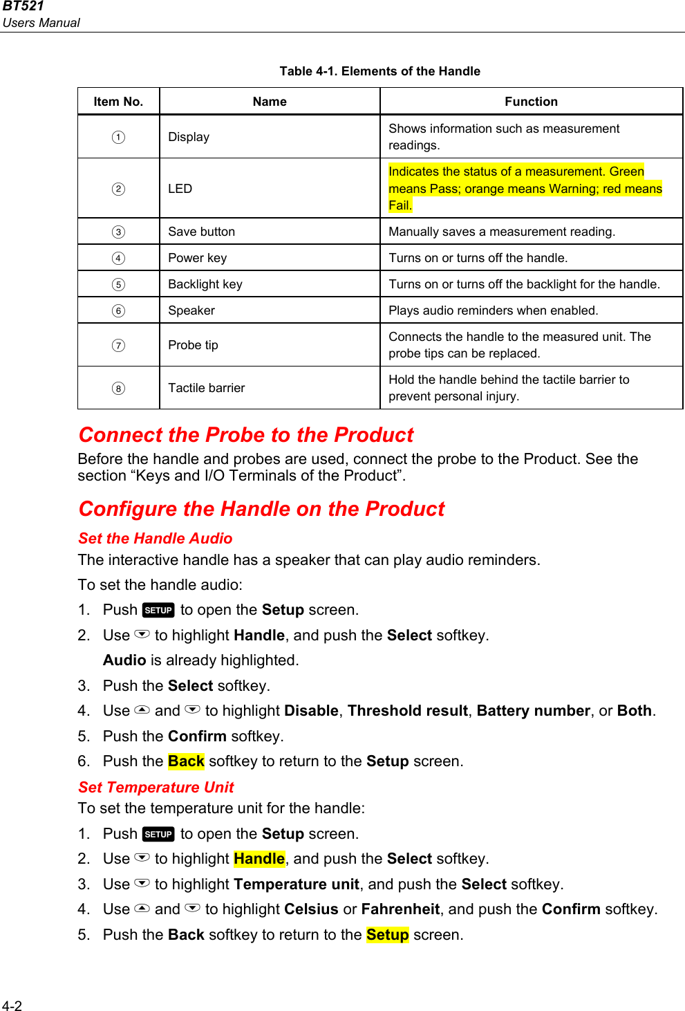 BT521 Users Manual 4-2 Table 4-1. Elements of the Handle Item No.  Name  Function  Display  Shows information such as measurement readings.  LED Indicates the status of a measurement. Green means Pass; orange means Warning; red means Fail.   Save button  Manually saves a measurement reading.   Power key  Turns on or turns off the handle.   Backlight key  Turns on or turns off the backlight for the handle.   Speaker  Plays audio reminders when enabled.  Probe tip  Connects the handle to the measured unit. The probe tips can be replaced.  Tactile barrier  Hold the handle behind the tactile barrier to prevent personal injury. Connect the Probe to the Product Before the handle and probes are used, connect the probe to the Product. See the section “Keys and I/O Terminals of the Product”. Configure the Handle on the Product Set the Handle Audio The interactive handle has a speaker that can play audio reminders. To set the handle audio: 1. Push  to open the Setup screen. 2. Use L to highlight Handle, and push the Select softkey. Audio is already highlighted. 3. Push the Select softkey. 4. Use  and L to highlight Disable, Threshold result, Battery number, or Both. 5. Push the Confirm softkey. 6. Push the Back softkey to return to the Setup screen. Set Temperature Unit To set the temperature unit for the handle: 1. Push  to open the Setup screen. 2. Use L to highlight Handle, and push the Select softkey. 3. Use L to highlight Temperature unit, and push the Select softkey. 4. Use  and L to highlight Celsius or Fahrenheit, and push the Confirm softkey. 5. Push the Back softkey to return to the Setup screen. 