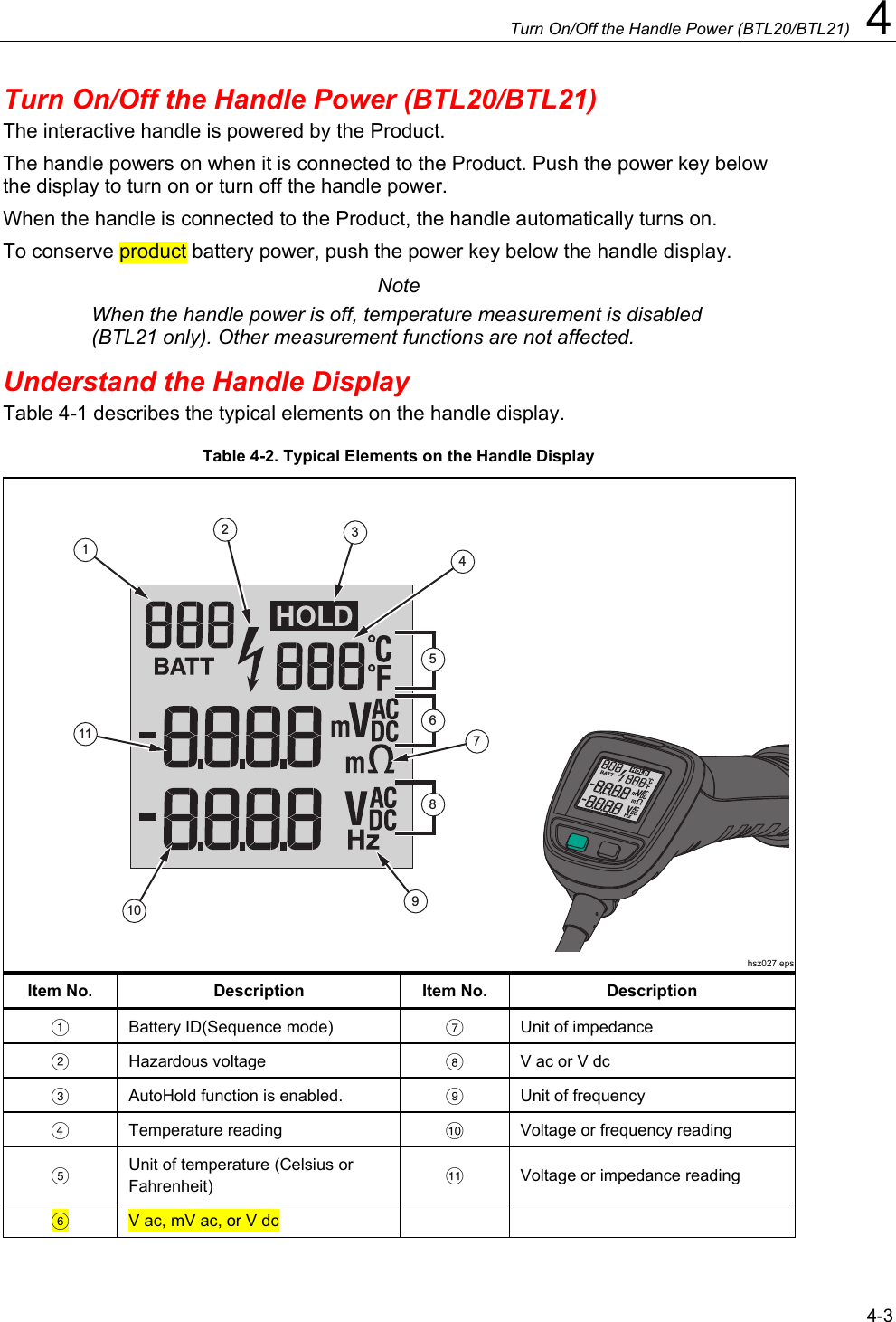      Turn On/Off the Handle Power (BTL20/BTL21)  4 4-3 Turn On/Off the Handle Power (BTL20/BTL21) The interactive handle is powered by the Product.  The handle powers on when it is connected to the Product. Push the power key below the display to turn on or turn off the handle power. When the handle is connected to the Product, the handle automatically turns on. To conserve product battery power, push the power key below the handle display. Note When the handle power is off, temperature measurement is disabled (BTL21 only). Other measurement functions are not affected.  Understand the Handle Display Table 4-1 describes the typical elements on the handle display.  Table 4-2. Typical Elements on the Handle Display 1234791011586hsz027.epsItem No.  Description  Item No.  Description   Battery ID(Sequence mode)    Unit of impedance  Hazardous voltage     V ac or V dc   AutoHold function is enabled.    Unit of frequency  Temperature reading    Voltage or frequency reading  Unit of temperature (Celsius or Fahrenheit)    Voltage or impedance reading  V ac, mV ac, or V dc     