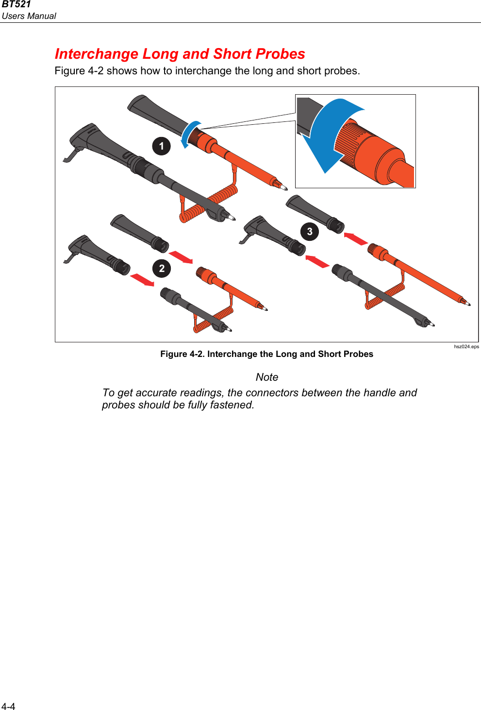 BT521 Users Manual 4-4 Interchange Long and Short Probes Figure 4-2 shows how to interchange the long and short probes. 123 hsz024.eps Figure 4-2. Interchange the Long and Short Probes Note To get accurate readings, the connectors between the handle and probes should be fully fastened.   