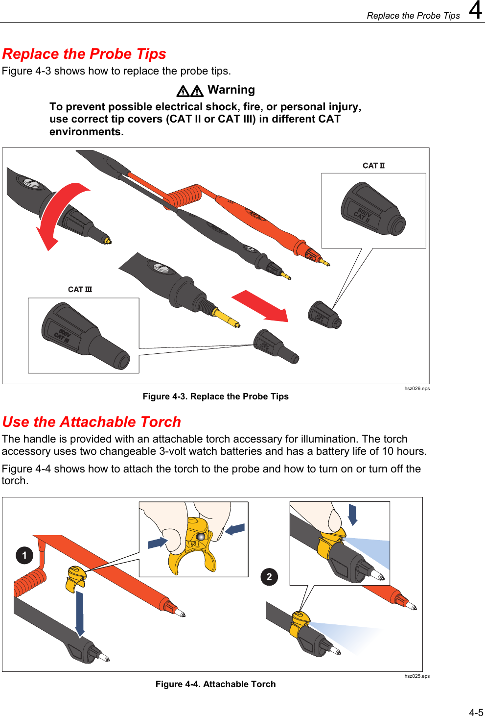     Replace the Probe Tips  4 4-5 Replace the Probe Tips Figure 4-3 shows how to replace the probe tips.  Warning To prevent possible electrical shock, fire, or personal injury, use correct tip covers (CAT II or CAT III) in different CAT environments.  hsz026.eps Figure 4-3. Replace the Probe Tips Use the Attachable Torch The handle is provided with an attachable torch accessary for illumination. The torch accessory uses two changeable 3-volt watch batteries and has a battery life of 10 hours.  Figure 4-4 shows how to attach the torch to the probe and how to turn on or turn off the torch. 21 hsz025.eps Figure 4-4. Attachable Torch 