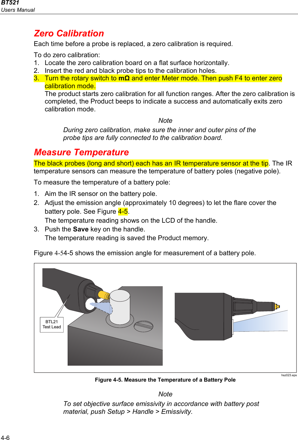 BT521 Users Manual 4-6 Zero Calibration  Each time before a probe is replaced, a zero calibration is required. To do zero calibration: 1.  Locate the zero calibration board on a flat surface horizontally. 2.  Insert the red and black probe tips to the calibration holes. 3.  Turn the rotary switch to mΩ and enter Meter mode. Then push F4 to enter zero calibration mode. The product starts zero calibration for all function ranges. After the zero calibration is completed, the Product beeps to indicate a success and automatically exits zero calibration mode. Note During zero calibration, make sure the inner and outer pins of the probe tips are fully connected to the calibration board. Measure Temperature The black probes (long and short) each has an IR temperature sensor at the tip. The IR temperature sensors can measure the temperature of battery poles (negative pole). To measure the temperature of a battery pole:  1.  Aim the IR sensor on the battery pole. 2.  Adjust the emission angle (approximately 10 degrees) to let the flare cover the battery pole. See Figure 4-5. The temperature reading shows on the LCD of the handle. 3. Push the Save key on the handle. The temperature reading is saved the Product memory. Figure 4-54-5 shows the emission angle for measurement of a battery pole. BTL21Test Lead hsz023.eps Figure 4-5. Measure the Temperature of a Battery Pole Note To set objective surface emissivity in accordance with battery post material, push Setup &gt; Handle &gt; Emissivity.  