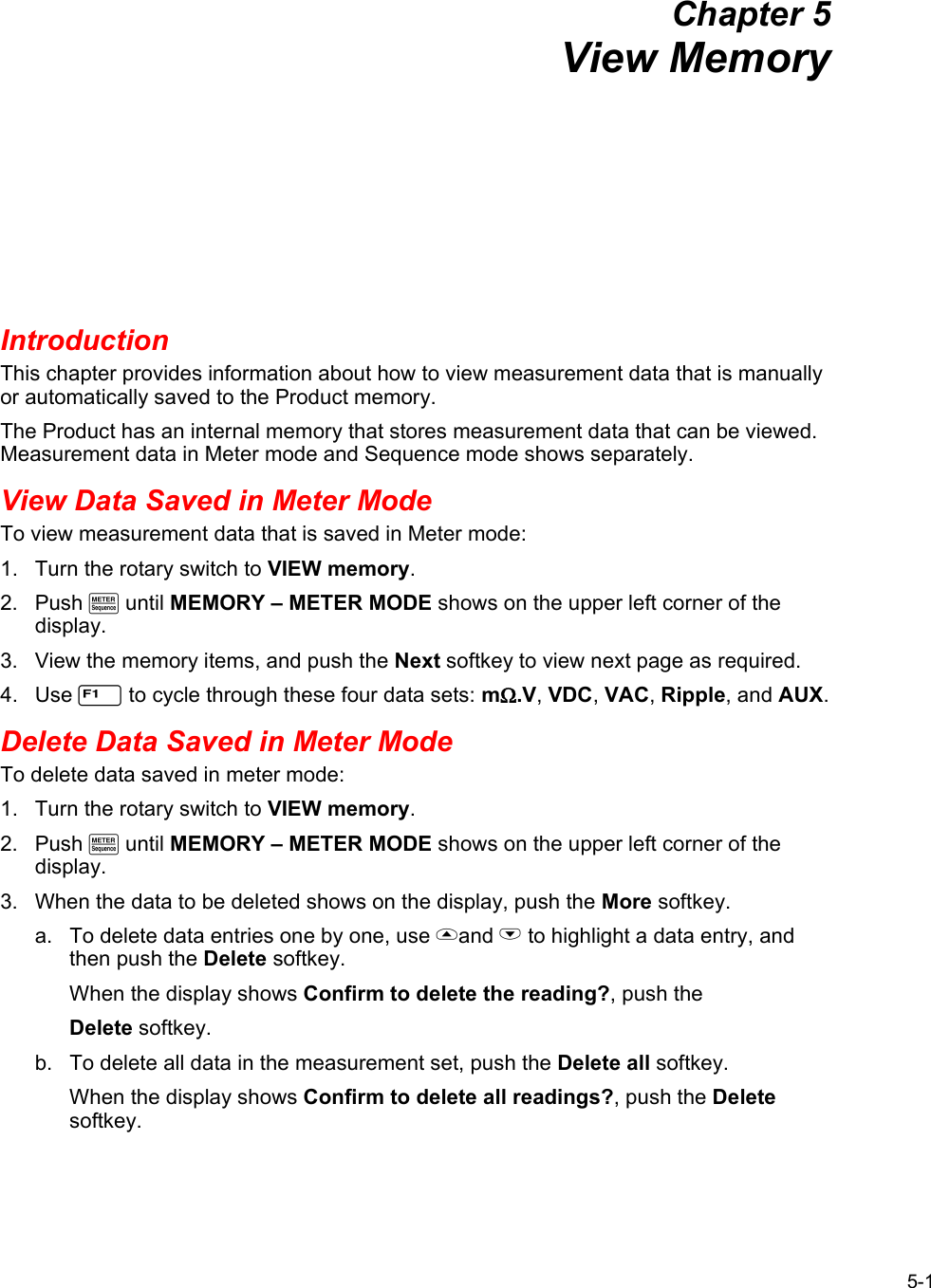 5-1 Chapter 5 View Memory Introduction This chapter provides information about how to view measurement data that is manually or automatically saved to the Product memory. The Product has an internal memory that stores measurement data that can be viewed. Measurement data in Meter mode and Sequence mode shows separately.  View Data Saved in Meter Mode To view measurement data that is saved in Meter mode: 1.  Turn the rotary switch to VIEW memory. 2. Push M until MEMORY – METER MODE shows on the upper left corner of the display. 3.  View the memory items, and push the Next softkey to view next page as required. 4. Use 1 to cycle through these four data sets: mΩ.V, VDC, VAC, Ripple, and AUX.  Delete Data Saved in Meter Mode To delete data saved in meter mode: 1.  Turn the rotary switch to VIEW memory. 2. Push M until MEMORY – METER MODE shows on the upper left corner of the display. 3.  When the data to be deleted shows on the display, push the More softkey.  a.  To delete data entries one by one, use and L to highlight a data entry, and then push the Delete softkey. When the display shows Confirm to delete the reading?, push the  Delete softkey. b.  To delete all data in the measurement set, push the Delete all softkey.  When the display shows Confirm to delete all readings?, push the Delete softkey. 