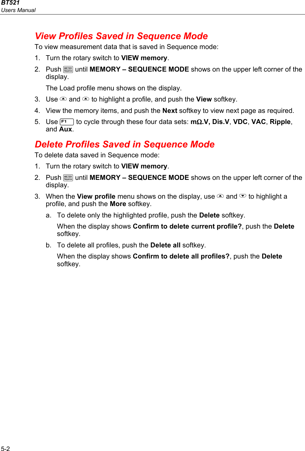 BT521 Users Manual 5-2 View Profiles Saved in Sequence Mode To view measurement data that is saved in Sequence mode: 1.  Turn the rotary switch to VIEW memory. 2. Push M until MEMORY – SEQUENCE MODE shows on the upper left corner of the display. The Load profile menu shows on the display. 3. Use  and  to highlight a profile, and push the View softkey. 4.  View the memory items, and push the Next softkey to view next page as required. 5. Use 1 to cycle through these four data sets: mΩ.V, Dis.V, VDC, VAC, Ripple, and Aux.  Delete Profiles Saved in Sequence Mode To delete data saved in Sequence mode: 1.  Turn the rotary switch to VIEW memory. 2. Push M until MEMORY – SEQUENCE MODE shows on the upper left corner of the display. 3. When the View profile menu shows on the display, use  and L to highlight a profile, and push the More softkey.  a.  To delete only the highlighted profile, push the Delete softkey. When the display shows Confirm to delete current profile?, push the Delete softkey. b.  To delete all profiles, push the Delete all softkey.  When the display shows Confirm to delete all profiles?, push the Delete softkey. 
