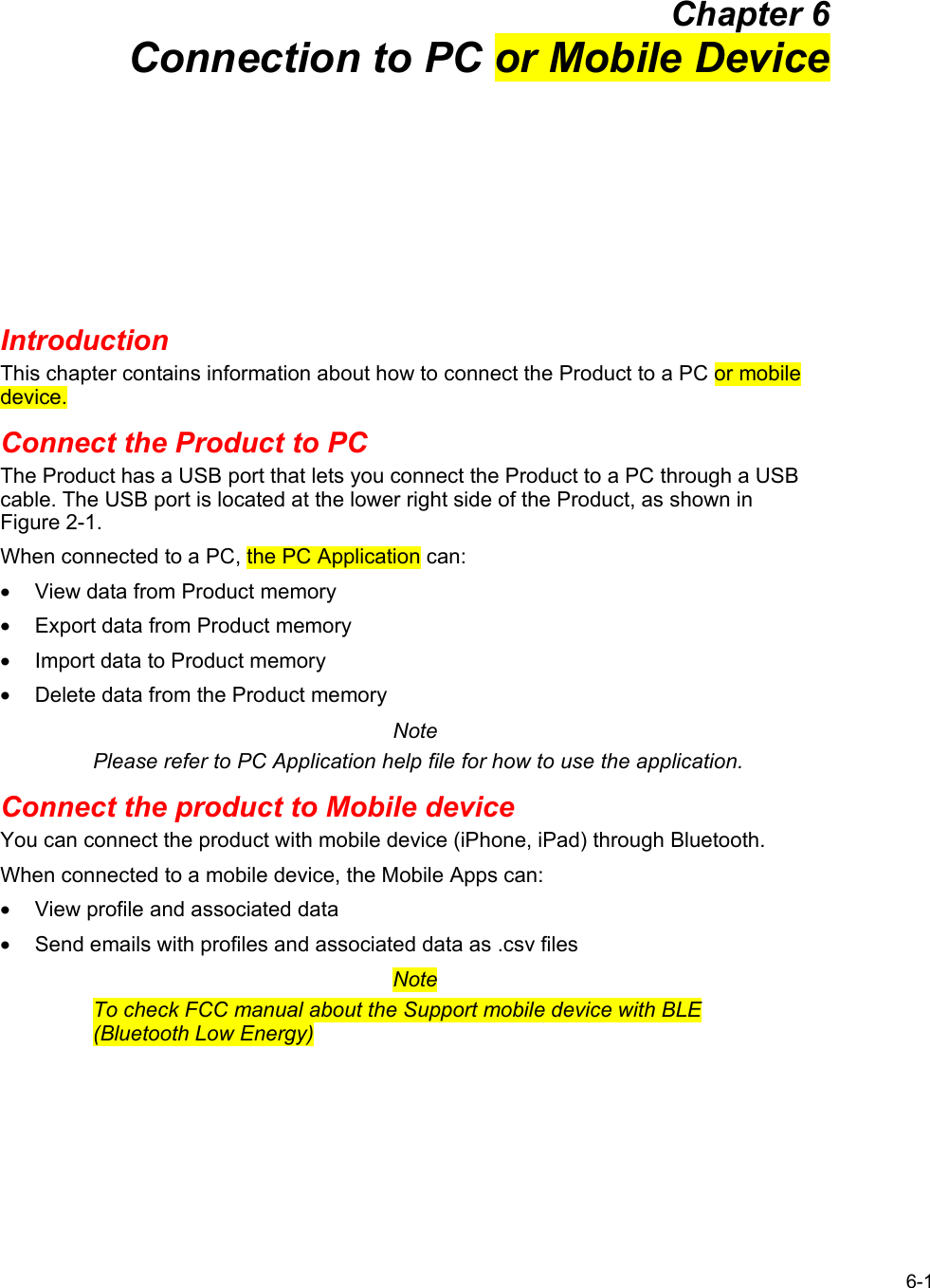  6-1 Chapter 6 Connection to PC or Mobile Device Introduction This chapter contains information about how to connect the Product to a PC or mobile device. Connect the Product to PC The Product has a USB port that lets you connect the Product to a PC through a USB cable. The USB port is located at the lower right side of the Product, as shown in Figure 2-1. When connected to a PC, the PC Application can: •  View data from Product memory •  Export data from Product memory •  Import data to Product memory •  Delete data from the Product memory Note Please refer to PC Application help file for how to use the application. Connect the product to Mobile device You can connect the product with mobile device (iPhone, iPad) through Bluetooth. When connected to a mobile device, the Mobile Apps can: •  View profile and associated data •  Send emails with profiles and associated data as .csv files  Note To check FCC manual about the Support mobile device with BLE (Bluetooth Low Energy) 