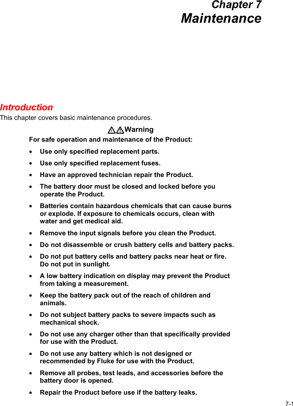 7-1 Chapter 7 Maintenance Introduction This chapter covers basic maintenance procedures. Warning For safe operation and maintenance of the Product: • Use only specified replacement parts. • Use only specified replacement fuses. • Have an approved technician repair the Product. • The battery door must be closed and locked before you operate the Product. • Batteries contain hazardous chemicals that can cause burns or explode. If exposure to chemicals occurs, clean with water and get medical aid. • Remove the input signals before you clean the Product. • Do not disassemble or crush battery cells and battery packs. • Do not put battery cells and battery packs near heat or fire. Do not put in sunlight. • A low battery indication on display may prevent the Product from taking a measurement. • Keep the battery pack out of the reach of children and animals. • Do not subject battery packs to severe impacts such as mechanical shock. • Do not use any charger other than that specifically provided for use with the Product. • Do not use any battery which is not designed or recommended by Fluke for use with the Product. • Remove all probes, test leads, and accessories before the battery door is opened. • Repair the Product before use if the battery leaks. 