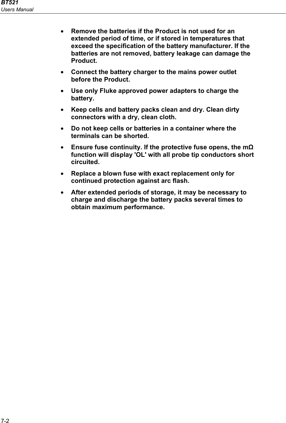 BT521 Users Manual 7-2 • Remove the batteries if the Product is not used for an extended period of time, or if stored in temperatures that exceed the specification of the battery manufacturer. If the batteries are not removed, battery leakage can damage the Product. • Connect the battery charger to the mains power outlet before the Product. • Use only Fluke approved power adapters to charge the battery. • Keep cells and battery packs clean and dry. Clean dirty connectors with a dry, clean cloth. • Do not keep cells or batteries in a container where the terminals can be shorted. • Ensure fuse continuity. If the protective fuse opens, the mΩ function will display &apos;OL&apos; with all probe tip conductors short circuited. • Replace a blown fuse with exact replacement only for continued protection against arc flash. • After extended periods of storage, it may be necessary to charge and discharge the battery packs several times to obtain maximum performance.   