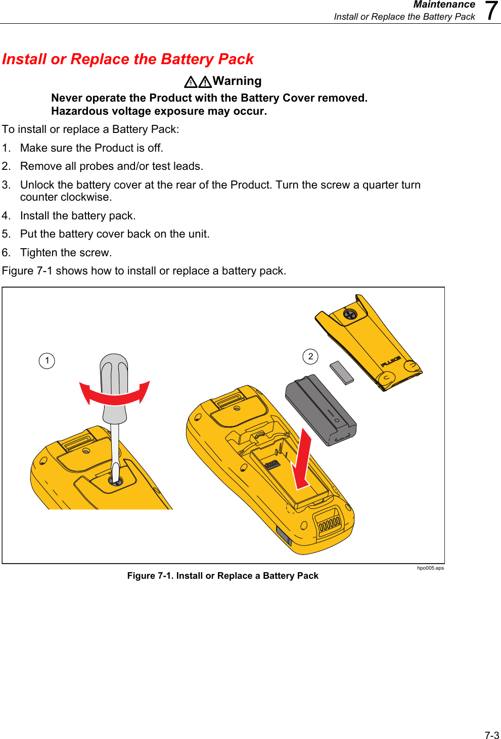  Maintenance  Install or Replace the Battery Pack  7 7-3 Install or Replace the Battery Pack Warning Never operate the Product with the Battery Cover removed. Hazardous voltage exposure may occur. To install or replace a Battery Pack: 1.  Make sure the Product is off. 2.  Remove all probes and/or test leads. 3.  Unlock the battery cover at the rear of the Product. Turn the screw a quarter turn counter clockwise. 4.  Install the battery pack. 5.  Put the battery cover back on the unit. 6. Tighten the screw. Figure 7-1 shows how to install or replace a battery pack. 12 hpo005.eps Figure 7-1. Install or Replace a Battery Pack 