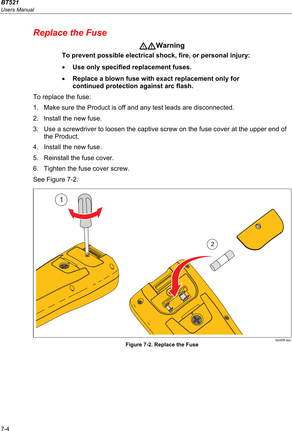 BT521 Users Manual 7-4 Replace the Fuse Warning To prevent possible electrical shock, fire, or personal injury: • Use only specified replacement fuses. • Replace a blown fuse with exact replacement only for continued protection against arc flash. To replace the fuse: 1.  Make sure the Product is off and any test leads are disconnected. 2.  Install the new fuse. 3.  Use a screwdriver to loosen the captive screw on the fuse cover at the upper end of the Product. 4.  Install the new fuse. 5.  Reinstall the fuse cover. 6.  Tighten the fuse cover screw. See Figure 7-2. 12 hpo006.eps Figure 7-2. Replace the Fuse 