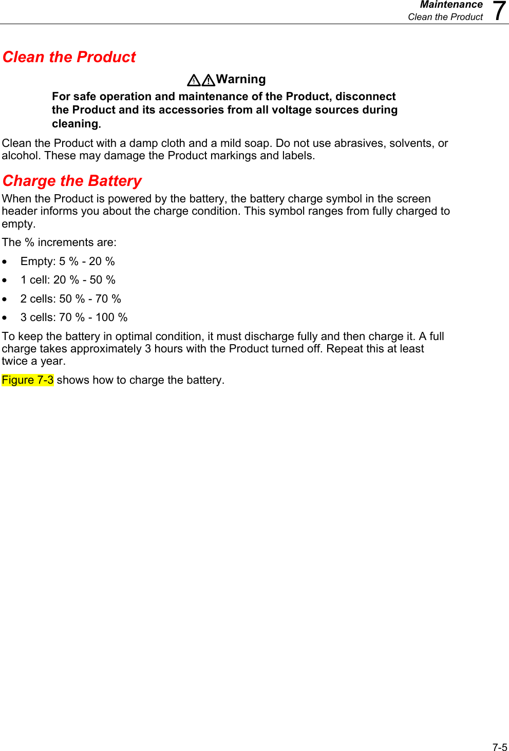  Maintenance  Clean the Product  7 7-5 Clean the Product Warning For safe operation and maintenance of the Product, disconnect the Product and its accessories from all voltage sources during cleaning. Clean the Product with a damp cloth and a mild soap. Do not use abrasives, solvents, or alcohol. These may damage the Product markings and labels. Charge the Battery When the Product is powered by the battery, the battery charge symbol in the screen header informs you about the charge condition. This symbol ranges from fully charged to empty.  The % increments are: •  Empty: 5 % - 20 % •  1 cell: 20 % - 50 % •  2 cells: 50 % - 70 % •  3 cells: 70 % - 100 % To keep the battery in optimal condition, it must discharge fully and then charge it. A full charge takes approximately 3 hours with the Product turned off. Repeat this at least twice a year. Figure 7-3 shows how to charge the battery. 