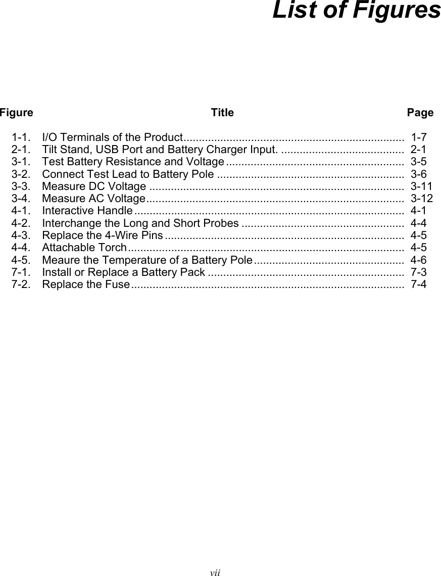   vii  List of Figures Figure  Title Page 1-1.  I/O Terminals of the Product ........................................................................  1-7 2-1.   Tilt Stand, USB Port and Battery Charger Input. ........................................  2-1 3-1.  Test Battery Resistance and Voltage ..........................................................  3-5 3-2.  Connect Test Lead to Battery Pole ............................................................. 3-6 3-3.  Measure DC Voltage ...................................................................................  3-11 3-4. Measure AC Voltage .................................................................................... 3-12 4-1. Interactive Handle ........................................................................................ 4-1 4-2.  Interchange the Long and Short Probes .....................................................  4-4 4-3.  Replace the 4-Wire Pins ..............................................................................  4-5 4-4. Attachable Torch .......................................................................................... 4-5 4-5.  Meaure the Temperature of a Battery Pole .................................................  4-6 7-1.  Install or Replace a Battery Pack ................................................................  7-3 7-2. Replace the Fuse ......................................................................................... 7-4   