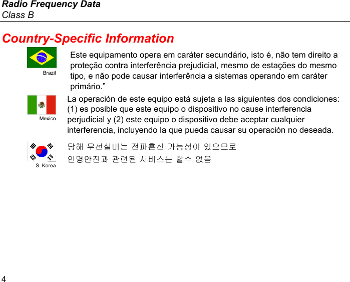 Radio Frequency Data Class B 4 Country-Specific Information  Brazil Este equipamento opera em caráter secundário, isto é, não tem direito a proteção contra interferência prejudicial, mesmo de estações do mesmo tipo, e não pode causar interferência a sistemas operando em caráter primário.”  Mexico La operación de este equipo está sujeta a las siguientes dos condiciones: (1) es posible que este equipo o dispositivo no cause interferencia perjudicial y (2) este equipo o dispositivo debe aceptar cualquier interferencia, incluyendo la que pueda causar su operación no deseada.  S. Korea 당해 무선설비는 전파혼신 가능성이 있으므로 인명안전과 관련된 서비스는 할수 없음   