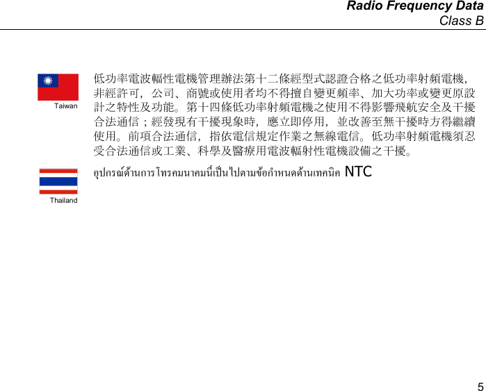   Radio Frequency Data Class B  5   Taiwan 低功率電波輻性電機管理辦法第十二條經型式認證合格之低功率射頻電機，非經許可，公司、商號或使用者均不得擅自變更頻率、加大功率或變更原設計之特性及功能。第十四條低功率射頻電機之使用不得影響飛航安全及干擾合法通信；經發現有干擾現象時，應立即停用，並改善至無干擾時方得繼續使用。前項合法通信，指依電信規定作業之無線電信。低功率射頻電機須忍受合法通信或工業、科學及醫療用電波輻射性電機設備之干擾。  Thailand  NTC   