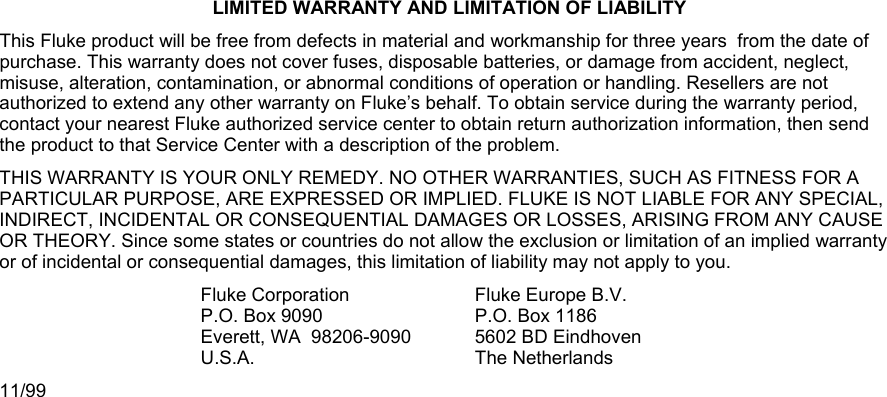  LIMITED WARRANTY AND LIMITATION OF LIABILITY This Fluke product will be free from defects in material and workmanship for three years  from the date of purchase. This warranty does not cover fuses, disposable batteries, or damage from accident, neglect, misuse, alteration, contamination, or abnormal conditions of operation or handling. Resellers are not authorized to extend any other warranty on Fluke’s behalf. To obtain service during the warranty period, contact your nearest Fluke authorized service center to obtain return authorization information, then send the product to that Service Center with a description of the problem. THIS WARRANTY IS YOUR ONLY REMEDY. NO OTHER WARRANTIES, SUCH AS FITNESS FOR A PARTICULAR PURPOSE, ARE EXPRESSED OR IMPLIED. FLUKE IS NOT LIABLE FOR ANY SPECIAL, INDIRECT, INCIDENTAL OR CONSEQUENTIAL DAMAGES OR LOSSES, ARISING FROM ANY CAUSE OR THEORY. Since some states or countries do not allow the exclusion or limitation of an implied warranty or of incidental or consequential damages, this limitation of liability may not apply to you. Fluke CorporationP.O. Box 9090 Everett, WA  98206-9090 U.S.A. Fluke Europe B.V.P.O. Box 1186 5602 BD Eindhoven The Netherlands 11/99 