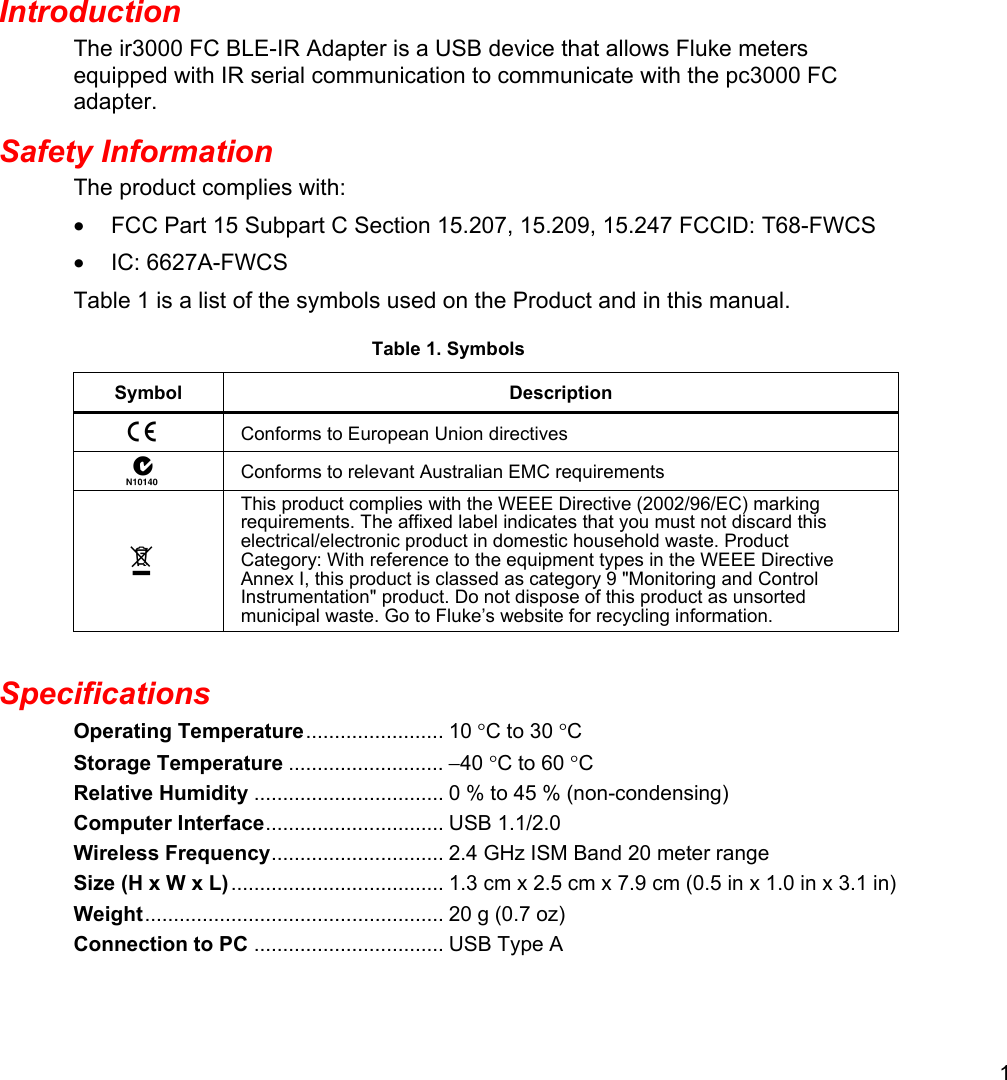 1  Introduction The ir3000 FC BLE-IR Adapter is a USB device that allows Fluke meters equipped with IR serial communication to communicate with the pc3000 FC adapter. Safety Information The product complies with: •  FCC Part 15 Subpart C Section 15.207, 15.209, 15.247 FCCID: T68-FWCS • IC: 6627A-FWCS Table 1 is a list of the symbols used on the Product and in this manual. Table 1. Symbols Symbol Description  Conforms to European Union directives  Conforms to relevant Australian EMC requirements  This product complies with the WEEE Directive (2002/96/EC) marking requirements. The affixed label indicates that you must not discard this electrical/electronic product in domestic household waste. Product Category: With reference to the equipment types in the WEEE Directive Annex I, this product is classed as category 9 &quot;Monitoring and Control Instrumentation&quot; product. Do not dispose of this product as unsorted municipal waste. Go to Fluke’s website for recycling information.  Specifications Operating Temperature ........................  10  °C to 30 °C Storage Temperature ........................... −40 °C to 60 °C Relative Humidity ................................. 0 % to 45 % (non-condensing) Computer Interface ...............................  USB  1.1/2.0 Wireless Frequency ..............................  2.4  GHz ISM Band 20 meter range Size (H x W x L) ..................................... 1.3 cm x 2.5 cm x 7.9 cm (0.5 in x 1.0 in x 3.1 in) Weight ....................................................  20  g (0.7 oz) Connection to PC ................................. USB Type A  