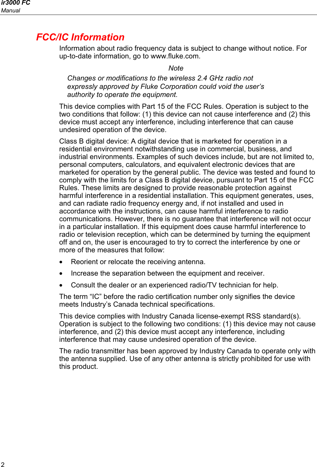 ir3000 FC Manual 2 FCC/IC Information Information about radio frequency data is subject to change without notice. For up-to-date information, go to www.fluke.com. Note Changes or modifications to the wireless 2.4 GHz radio not expressly approved by Fluke Corporation could void the user’s authority to operate the equipment. This device complies with Part 15 of the FCC Rules. Operation is subject to the two conditions that follow: (1) this device can not cause interference and (2) this device must accept any interference, including interference that can cause undesired operation of the device. Class B digital device: A digital device that is marketed for operation in a residential environment notwithstanding use in commercial, business, and industrial environments. Examples of such devices include, but are not limited to, personal computers, calculators, and equivalent electronic devices that are marketed for operation by the general public. The device was tested and found to comply with the limits for a Class B digital device, pursuant to Part 15 of the FCC Rules. These limits are designed to provide reasonable protection against harmful interference in a residential installation. This equipment generates, uses, and can radiate radio frequency energy and, if not installed and used in accordance with the instructions, can cause harmful interference to radio communications. However, there is no guarantee that interference will not occur in a particular installation. If this equipment does cause harmful interference to radio or television reception, which can be determined by turning the equipment off and on, the user is encouraged to try to correct the interference by one or more of the measures that follow: •  Reorient or relocate the receiving antenna. •  Increase the separation between the equipment and receiver. •  Consult the dealer or an experienced radio/TV technician for help. The term “IC” before the radio certification number only signifies the device meets Industry’s Canada technical specifications. This device complies with Industry Canada license-exempt RSS standard(s). Operation is subject to the following two conditions: (1) this device may not cause interference, and (2) this device must accept any interference, including interference that may cause undesired operation of the device. The radio transmitter has been approved by Industry Canada to operate only with the antenna supplied. Use of any other antenna is strictly prohibited for use with this product. 