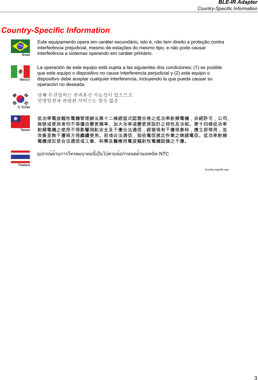  BLE-IR Adapter  Country-Specific Information 3 Country-Specific Information Este equipamento opera em caráter secundário, isto é, não tem direito a proteção contra interferência prejudicial, mesmo de estações do mesmo tipo, e não pode causar interferência a sistemas operando em caráter primário.La operación de este equipo está sujeta a las siguientes dos condiciones: (1) es posible que este equipo o dispositivo no cause interferencia perjudicial y (2) este equipo o dispositivo debe aceptar cualquier interferencia, incluyendo la que pueda causar su operación no deseada.BrazilMexicoS. KoreaTaiwanThailand Country-specific.eps 