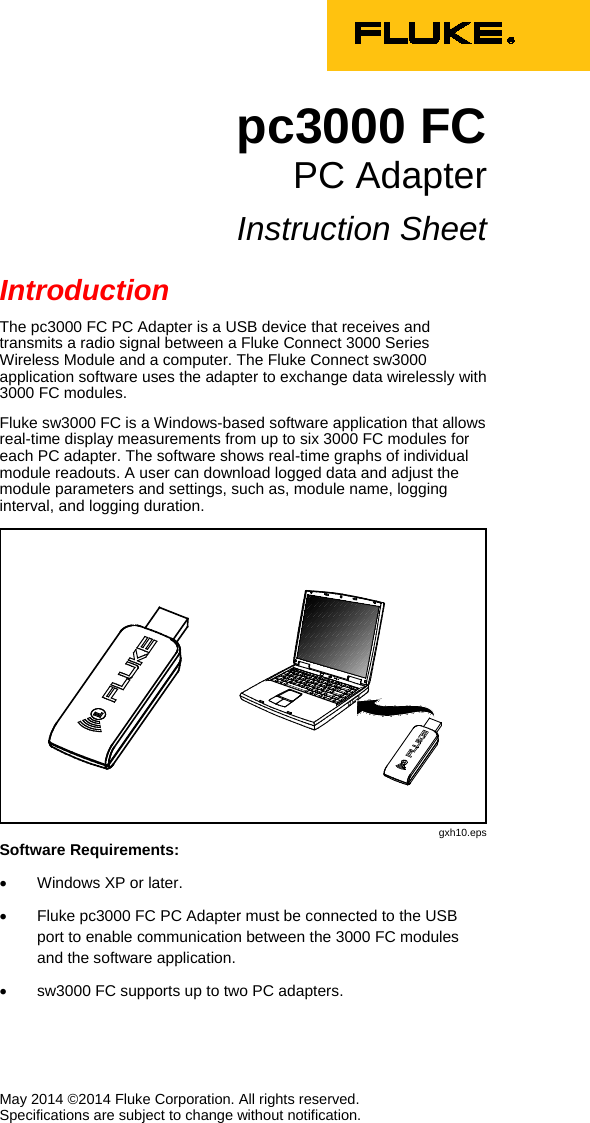    May 2014 ©2014 Fluke Corporation. All rights reserved.  Specifications are subject to change without notification. pc3000 FC PC Adapter Instruction Sheet Introduction The pc3000 FC PC Adapter is a USB device that receives and transmits a radio signal between a Fluke Connect 3000 Series Wireless Module and a computer. The Fluke Connect sw3000 application software uses the adapter to exchange data wirelessly with 3000 FC modules. Fluke sw3000 FC is a Windows-based software application that allows real-time display measurements from up to six 3000 FC modules for each PC adapter. The software shows real-time graphs of individual module readouts. A user can download logged data and adjust the module parameters and settings, such as, module name, logging interval, and logging duration.  gxh10.eps Software Requirements: • Windows XP or later. • Fluke pc3000 FC PC Adapter must be connected to the USB port to enable communication between the 3000 FC modules and the software application.  • sw3000 FC supports up to two PC adapters. 