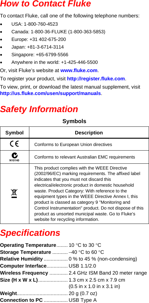 How to Contact Fluke To contact Fluke, call one of the following telephone numbers: • USA: 1-800-760-4523 • Canada: 1-800-36-FLUKE (1-800-363-5853) • Europe: +31 402-675-200 • Japan: +81-3-6714-3114 • Singapore: +65-6799-5566 • Anywhere in the world: +1-425-446-5500 Or, visit Fluke’s website at www.fluke.com. To register your product, visit http://register.fluke.com. To view, print, or download the latest manual supplement, visit http://us.fluke.com/usen/support/manuals. Safety Information Symbols Symbol  Description  Conforms to European Union directives  Conforms to relevant Australian EMC requirements  This product complies with the WEEE Directive (2002/96/EC) marking requirements. The affixed label indicates that you must not discard this electrical/electronic product in domestic household waste. Product Category: With reference to the equipment types in the WEEE Directive Annex I, this product is classed as category 9 &quot;Monitoring and Control Instrumentation&quot; product. Do not dispose of this product as unsorted municipal waste. Go to Fluke’s website for recycling information. Specifications Operating Temperature ........ 10 °C to 30 °C Storage Temperature ........... −40 °C to 60 °C Relative Humidity ................. 0 % to 45 % (non-condensing) Computer Interface............... USB 1.1/2.0 Wireless Frequency ............. 2.4 GHz ISM Band 20 meter range Size (H x W x L) ..................... 1.3 cm x 2.5 cm x 7.9 cm  (0.5 in x 1.0 in x 3.1 in) Weight .................................... 20 g (0.7 oz) Connection to PC ................. USB Type A 