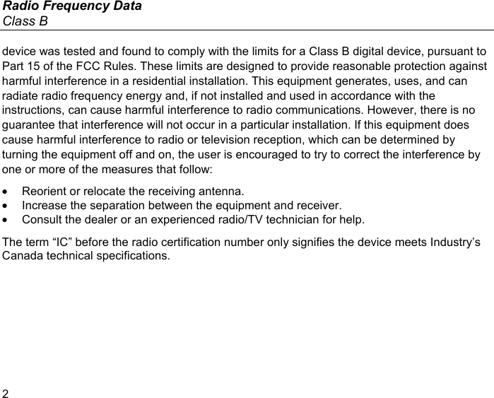 Radio Frequency Data Class B 2 device was tested and found to comply with the limits for a Class B digital device, pursuant to Part 15 of the FCC Rules. These limits are designed to provide reasonable protection against harmful interference in a residential installation. This equipment generates, uses, and can radiate radio frequency energy and, if not installed and used in accordance with the instructions, can cause harmful interference to radio communications. However, there is no guarantee that interference will not occur in a particular installation. If this equipment does cause harmful interference to radio or television reception, which can be determined by turning the equipment off and on, the user is encouraged to try to correct the interference by one or more of the measures that follow: •  Reorient or relocate the receiving antenna. •  Increase the separation between the equipment and receiver. •  Consult the dealer or an experienced radio/TV technician for help. The term “IC” before the radio certification number only signifies the device meets Industry’s Canada technical specifications. 