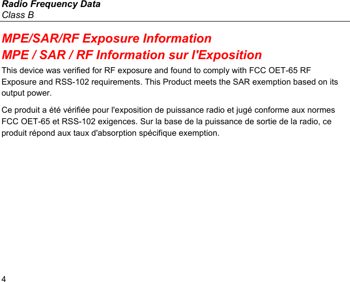 Radio Frequency Data Class B 4 MPE/SAR/RF Exposure Information MPE / SAR / RF Information sur l&apos;Exposition This device was verified for RF exposure and found to comply with FCC OET-65 RF Exposure and RSS-102 requirements. This Product meets the SAR exemption based on its output power. Ce produit a été vérifiée pour l&apos;exposition de puissance radio et jugé conforme aux normes FCC OET-65 et RSS-102 exigences. Sur la base de la puissance de sortie de la radio, ce produit répond aux taux d&apos;absorption spécifique exemption. 