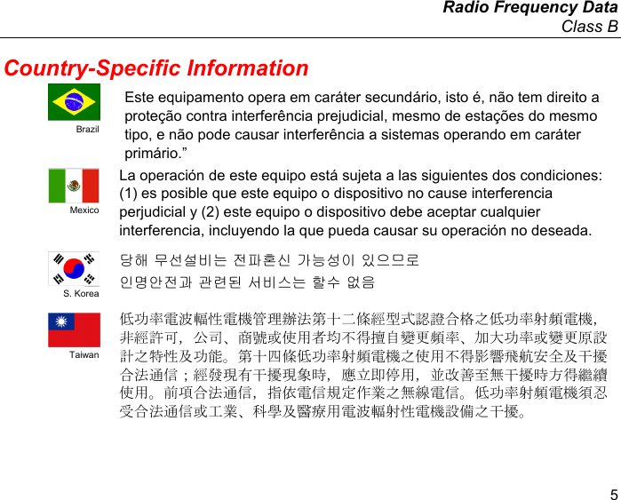   Radio Frequency Data Class B 5 Country-Specific Information  Brazil Este equipamento opera em caráter secundário, isto é, não tem direito a proteção contra interferência prejudicial, mesmo de estações do mesmo tipo, e não pode causar interferência a sistemas operando em caráter primário.”  Mexico La operación de este equipo está sujeta a las siguientes dos condiciones: (1) es posible que este equipo o dispositivo no cause interferencia perjudicial y (2) este equipo o dispositivo debe aceptar cualquier interferencia, incluyendo la que pueda causar su operación no deseada.  S. Korea 당해 무선설비는 전파혼신 가능 성이 있으므로 인명안전과 관련된 서비 스는 할수 없음   Taiwan 低功率電波輻性電機管理辦法第十 二條經型式認證合格之低功率射 頻電機，非經許可，公司、商號或使用者均 不得擅自變更頻率、加大功率或 變更原設計之特性及功能。第十四條低功率 射頻電機之使用不得影響飛航安 全及干擾合法通信；經發現有干擾現象時， 應立即停用，並改善至無干擾時 方得繼續使用。前項合法通信，指依電信規 定作業之無線電信。低功率射頻 電機須忍受合法通信或工業、科學及醫療用 電波輻射性電機設備之干擾。 