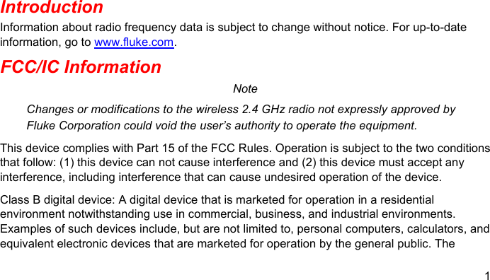 1  Introduction Information about radio frequency data is subject to change without notice. For up-to-date information, go to www.fluke.com. FCC/IC Information Note Changes or modifications to the wireless 2.4 GHz radio not expressly approved by Fluke Corporation could void the user’s authority to operate the equipment. This device complies with Part 15 of the FCC Rules. Operation is subject to the two conditions that follow: (1) this device can not cause interference and (2) this device must accept any interference, including interference that can cause undesired operation of the device. Class B digital device: A digital device that is marketed for operation in a residential environment notwithstanding use in commercial, business, and industrial environments. Examples of such devices include, but are not limited to, personal computers, calculators, and equivalent electronic devices that are marketed for operation by the general public. The 