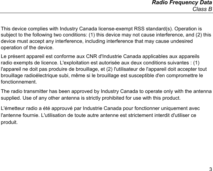   Radio Frequency Data Class B  3 This device complies with Industry Canada license-exempt RSS standard(s). Operation is subject to the following two conditions: (1) this device may not cause interference, and (2) this device must accept any interference, including interference that may cause undesired operation of the device. Le présent appareil est conforme aux CNR d&apos;Industrie Canada applicables aux appareils radio exempts de licence. L&apos;exploitation est autorisée aux deux conditions suivantes : (1) l&apos;appareil ne doit pas produire de brouillage, et (2) l&apos;utilisateur de l&apos;appareil doit accepter tout brouillage radioélectrique subi, même si le brouillage est susceptible d&apos;en compromettre le fonctionnement. The radio transmitter has been approved by Industry Canada to operate only with the antenna supplied. Use of any other antenna is strictly prohibited for use with this product. L&apos;émetteur radio a été approuvé par Industrie Canada pour fonctionner uniquement avec l&apos;antenne fournie. L&apos;utilisation de toute autre antenne est strictement interdit d&apos;utiliser ce produit.  