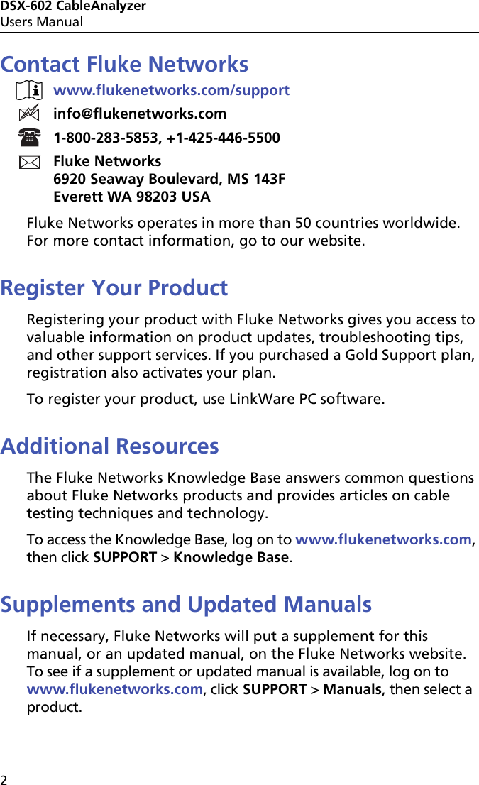 DSX-602 CableAnalyzerUsers Manual2Contact Fluke Networkswww.flukenetworks.com/supportinfo@flukenetworks.com1-800-283-5853, +1-425-446-5500Fluke Networks6920 Seaway Boulevard, MS 143FEverett WA 98203 USAFluke Networks operates in more than 50 countries worldwide. For more contact information, go to our website.Register Your ProductRegistering your product with Fluke Networks gives you access to valuable information on product updates, troubleshooting tips, and other support services. If you purchased a Gold Support plan, registration also activates your plan.To register your product, use LinkWare PC software.Additional ResourcesThe Fluke Networks Knowledge Base answers common questions about Fluke Networks products and provides articles on cable testing techniques and technology. To access the Knowledge Base, log on to www.flukenetworks.com, then click SUPPORT &gt; Knowledge Base.Supplements and Updated ManualsIf necessary, Fluke Networks will put a supplement for this manual, or an updated manual, on the Fluke Networks website. To see if a supplement or updated manual is available, log on to www.flukenetworks.com, click SUPPORT &gt; Manuals, then select a product.
