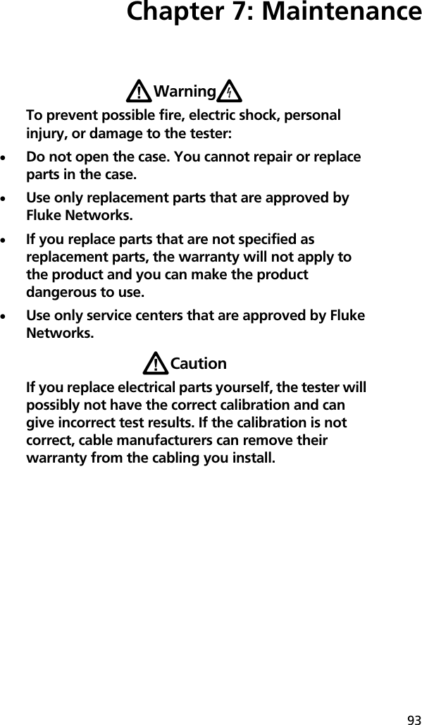 93Chapter 7: MaintenanceWWarningXTo prevent possible fire, electric shock, personal injury, or damage to the tester:Do not open the case. You cannot repair or replace parts in the case.Use only replacement parts that are approved by Fluke Networks.If you replace parts that are not specified as replacement parts, the warranty will not apply to the product and you can make the product dangerous to use. Use only service centers that are approved by Fluke Networks.WCautionIf you replace electrical parts yourself, the tester will possibly not have the correct calibration and can give incorrect test results. If the calibration is not correct, cable manufacturers can remove their warranty from the cabling you install.
