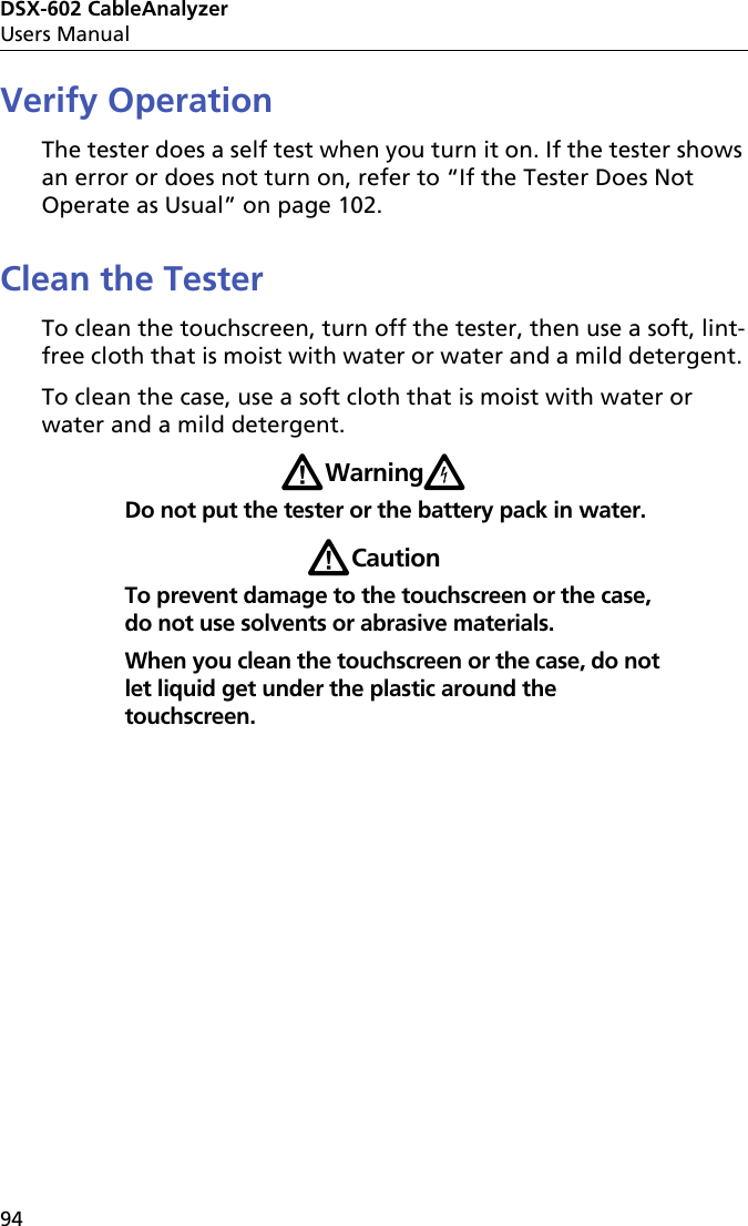 DSX-602 CableAnalyzerUsers Manual94Verify OperationThe tester does a self test when you turn it on. If the tester shows an error or does not turn on, refer to “If the Tester Does Not Operate as Usual” on page 102.Clean the TesterTo clean the touchscreen, turn off the tester, then use a soft, lint-free cloth that is moist with water or water and a mild detergent. To clean the case, use a soft cloth that is moist with water or water and a mild detergent.WWarningXDo not put the tester or the battery pack in water.WCautionTo prevent damage to the touchscreen or the case, do not use solvents or abrasive materials.When you clean the touchscreen or the case, do not let liquid get under the plastic around the touchscreen.