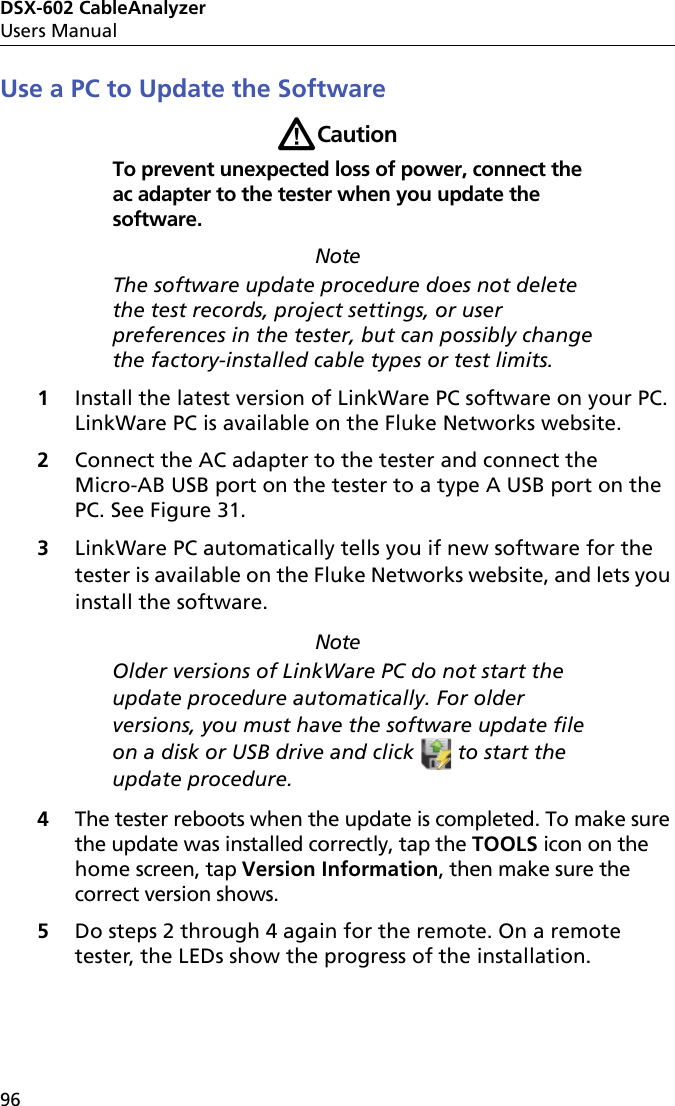 DSX-602 CableAnalyzerUsers Manual96Use a PC to Update the SoftwareWCautionTo prevent unexpected loss of power, connect the ac adapter to the tester when you update the software.NoteThe software update procedure does not delete the test records, project settings, or user preferences in the tester, but can possibly change the factory-installed cable types or test limits.1Install the latest version of LinkWare PC software on your PC. LinkWare PC is available on the Fluke Networks website.2Connect the AC adapter to the tester and connect the Micro-AB USB port on the tester to a type A USB port on the PC. See Figure 31.3LinkWare PC automatically tells you if new software for the tester is available on the Fluke Networks website, and lets you install the software. NoteOlder versions of LinkWare PC do not start the update procedure automatically. For older versions, you must have the software update file on a disk or USB drive and click   to start the update procedure.4The tester reboots when the update is completed. To make sure the update was installed correctly, tap the TOOLS icon on the home screen, tap Version Information, then make sure the correct version shows.5Do steps 2 through 4 again for the remote. On a remote tester, the LEDs show the progress of the installation.