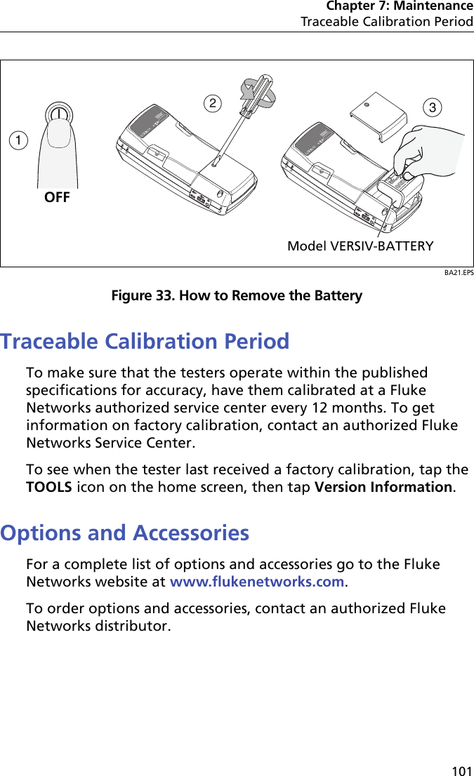 Chapter 7: MaintenanceTraceable Calibration Period101BA21.EPSFigure 33. How to Remove the BatteryTraceable Calibration PeriodTo make sure that the testers operate within the published specifications for accuracy, have them calibrated at a Fluke Networks authorized service center every 12 months. To get information on factory calibration, contact an authorized Fluke Networks Service Center.To see when the tester last received a factory calibration, tap the TOOLS icon on the home screen, then tap Version Information.Options and AccessoriesFor a complete list of options and accessories go to the Fluke Networks website at www.flukenetworks.com.To order options and accessories, contact an authorized Fluke Networks distributor.ABCModel VERSIV-BATTERYOFF