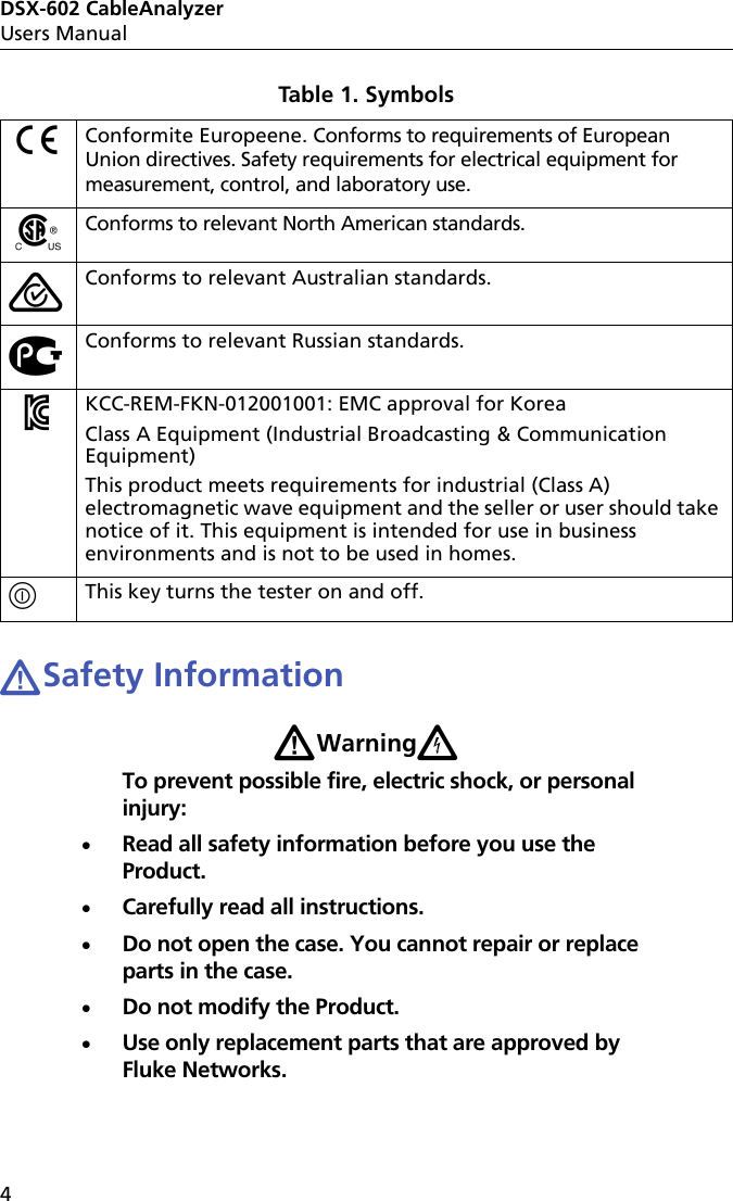 DSX-602 CableAnalyzerUsers Manual4WSafety InformationWWarningXTo prevent possible fire, electric shock, or personal injury:Read all safety information before you use the Product.Carefully read all instructions.Do not open the case. You cannot repair or replace parts in the case.Do not modify the Product.Use only replacement parts that are approved by Fluke Networks.PConformite Europeene. Conforms to requirements of European Union directives. Safety requirements for electrical equipment for measurement, control, and laboratory use.)Conforms to relevant North American standards.Conforms to relevant Australian standards.«Conforms to relevant Russian standards.ÃKCC-REM-FKN-012001001: EMC approval for KoreaClass A Equipment (Industrial Broadcasting &amp; Communication Equipment) This product meets requirements for industrial (Class A) electromagnetic wave equipment and the seller or user should take notice of it. This equipment is intended for use in business environments and is not to be used in homes.This key turns the tester on and off.Table 1. Symbols