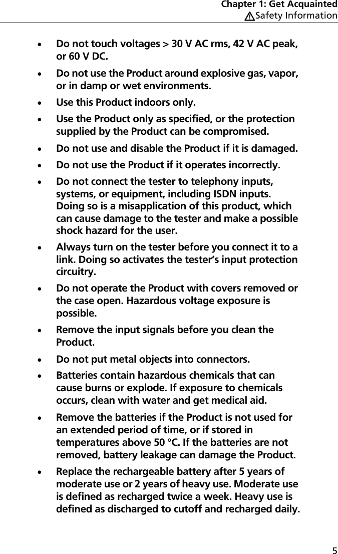 Chapter 1: Get AcquaintedWSafety Information5Do not touch voltages &gt; 30 V AC rms, 42 V AC peak, or 60 V DC.Do not use the Product around explosive gas, vapor, or in damp or wet environments.Use this Product indoors only.Use the Product only as specified, or the protection supplied by the Product can be compromised.Do not use and disable the Product if it is damaged.Do not use the Product if it operates incorrectly.Do not connect the tester to telephony inputs, systems, or equipment, including ISDN inputs. Doing so is a misapplication of this product, which can cause damage to the tester and make a possible shock hazard for the user.Always turn on the tester before you connect it to a link. Doing so activates the tester’s input protection circuitry.Do not operate the Product with covers removed or the case open. Hazardous voltage exposure is possible.Remove the input signals before you clean the Product.Do not put metal objects into connectors.Batteries contain hazardous chemicals that can cause burns or explode. If exposure to chemicals occurs, clean with water and get medical aid.Remove the batteries if the Product is not used for an extended period of time, or if stored in temperatures above 50 °C. If the batteries are not removed, battery leakage can damage the Product.Replace the rechargeable battery after 5 years of moderate use or 2 years of heavy use. Moderate use is defined as recharged twice a week. Heavy use is defined as discharged to cutoff and recharged daily.
