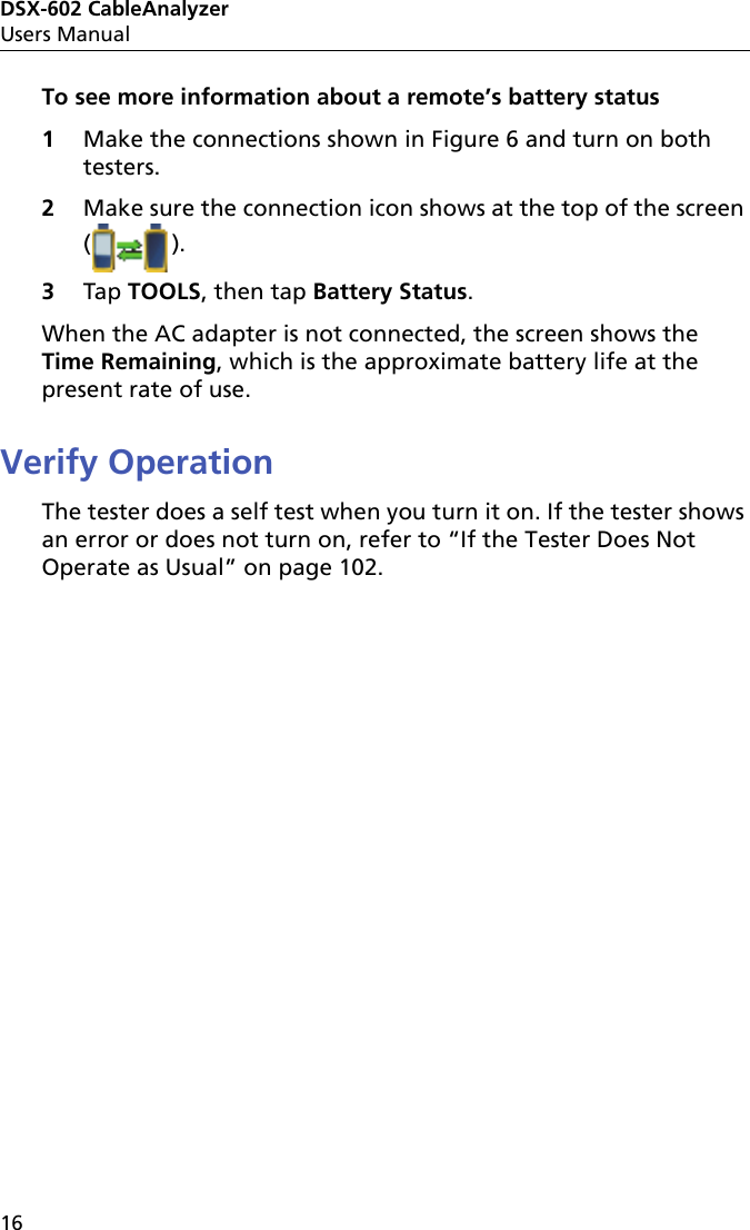 DSX-602 CableAnalyzerUsers Manual16To see more information about a remote’s battery status1Make the connections shown in Figure 6 and turn on both testers.2Make sure the connection icon shows at the top of the screen (). 3Tap TOOLS, then tap Battery Status.When the AC adapter is not connected, the screen shows the Time Remaining, which is the approximate battery life at the present rate of use.Verify OperationThe tester does a self test when you turn it on. If the tester shows an error or does not turn on, refer to “If the Tester Does Not Operate as Usual” on page 102.