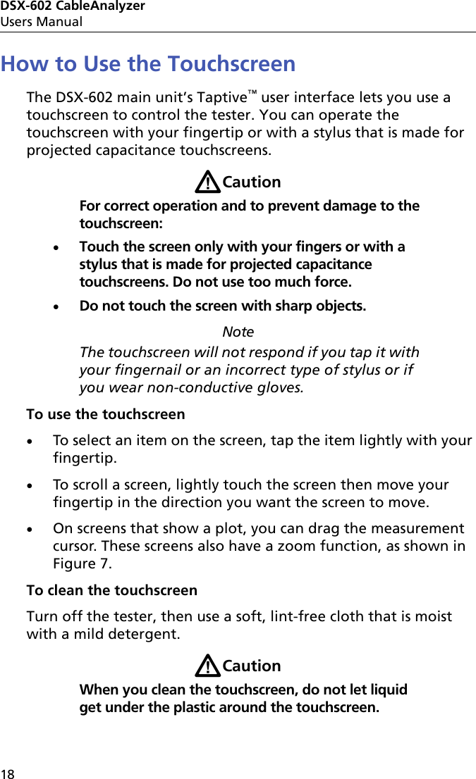 DSX-602 CableAnalyzerUsers Manual18How to Use the TouchscreenThe DSX-602 main unit’s Taptive™ user interface lets you use a touchscreen to control the tester. You can operate the touchscreen with your fingertip or with a stylus that is made for projected capacitance touchscreens.WCautionFor correct operation and to prevent damage to the touchscreen:Touch the screen only with your fingers or with a stylus that is made for projected capacitance touchscreens. Do not use too much force.Do not touch the screen with sharp objects.NoteThe touchscreen will not respond if you tap it with your fingernail or an incorrect type of stylus or if you wear non-conductive gloves.To use the touchscreenTo select an item on the screen, tap the item lightly with your fingertip.To scroll a screen, lightly touch the screen then move your fingertip in the direction you want the screen to move.On screens that show a plot, you can drag the measurement cursor. These screens also have a zoom function, as shown in Figure 7.To clean the touchscreenTurn off the tester, then use a soft, lint-free cloth that is moist with a mild detergent.WCautionWhen you clean the touchscreen, do not let liquid get under the plastic around the touchscreen.