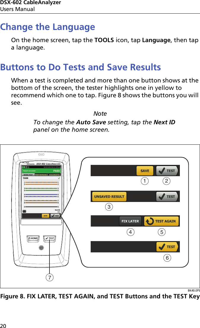 DSX-602 CableAnalyzerUsers Manual20Change the LanguageOn the home screen, tap the TOOLS icon, tap Language, then tap a language.Buttons to Do Tests and Save ResultsWhen a test is completed and more than one button shows at the bottom of the screen, the tester highlights one in yellow to recommend which one to tap. Figure 8 shows the buttons you will see.NoteTo change the Auto Save setting, tap the Next ID panel on the home screen.BK40.EPSFigure 8. FIX LATER, TEST AGAIN, and TEST Buttons and the TEST KeyABCDFEG