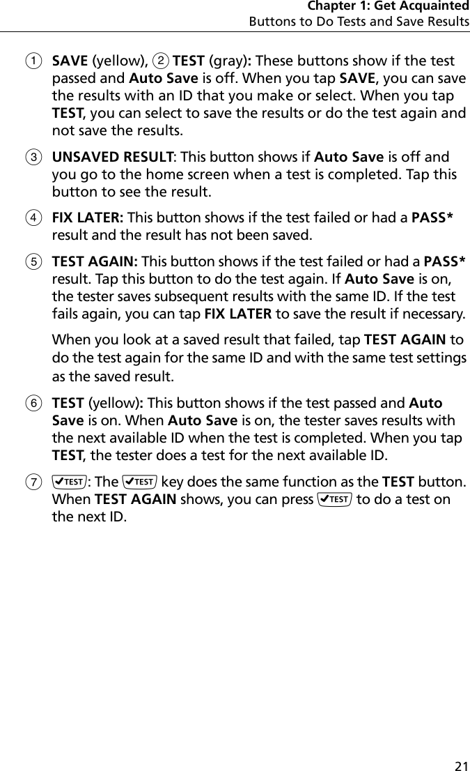 Chapter 1: Get AcquaintedButtons to Do Tests and Save Results21SAVE (yellow),  TEST (gray): These buttons show if the test passed and Auto Save is off. When you tap SAVE, you can save the results with an ID that you make or select. When you tap TEST, you can select to save the results or do the test again and not save the results.UNSAVED RESULT: This button shows if Auto Save is off and you go to the home screen when a test is completed. Tap this button to see the result.FIX LATER: This button shows if the test failed or had a PASS* result and the result has not been saved. TEST AGAIN: This button shows if the test failed or had a PASS* result. Tap this button to do the test again. If Auto Save is on, the tester saves subsequent results with the same ID. If the test fails again, you can tap FIX LATER to save the result if necessary. When you look at a saved result that failed, tap TEST AGAIN to do the test again for the same ID and with the same test settings as the saved result.TEST (yellow): This button shows if the test passed and Auto Save is on. When Auto Save is on, the tester saves results with the next available ID when the test is completed. When you tap TEST, the tester does a test for the next available ID.: The  key does the same function as the TEST button. When TEST AGAIN shows, you can press  to do a test on the next ID. 