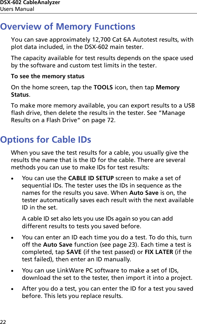 DSX-602 CableAnalyzerUsers Manual22Overview of Memory FunctionsYou can save approximately 12,700 Cat 6A Autotest results, with plot data included, in the DSX-602 main tester.The capacity available for test results depends on the space used by the software and custom test limits in the tester. To see the memory statusOn the home screen, tap the TOOLS icon, then tap Memory Status.To make more memory available, you can export results to a USB flash drive, then delete the results in the tester. See “Manage Results on a Flash Drive” on page 72.Options for Cable IDsWhen you save the test results for a cable, you usually give the results the name that is the ID for the cable. There are several methods you can use to make IDs for test results:You can use the CABLE ID SETUP screen to make a set of sequential IDs. The tester uses the IDs in sequence as the names for the results you save. When Auto Save is on, the tester automatically saves each result with the next available ID in the set.A cable ID set also lets you use IDs again so you can add different results to tests you saved before.You can enter an ID each time you do a test. To do this, turn off the Auto Save function (see page 23). Each time a test is completed, tap SAVE (if the test passed) or FIX LATER (if the test failed), then enter an ID manually.You can use LinkWare PC software to make a set of IDs, download the set to the tester, then import it into a project. After you do a test, you can enter the ID for a test you saved before. This lets you replace results. 