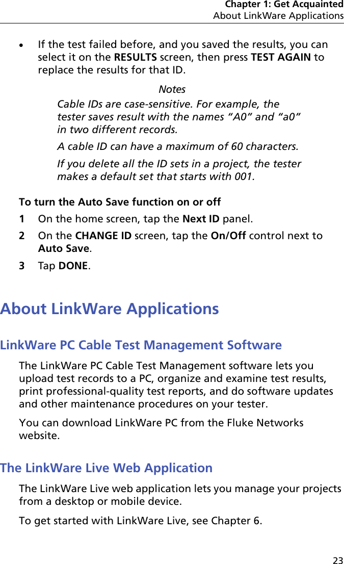 Chapter 1: Get AcquaintedAbout LinkWare Applications23If the test failed before, and you saved the results, you can select it on the RESULTS screen, then press TEST AGAIN to replace the results for that ID.NotesCable IDs are case-sensitive. For example, the tester saves result with the names “A0” and “a0” in two different records.A cable ID can have a maximum of 60 characters.If you delete all the ID sets in a project, the tester makes a default set that starts with 001.To turn the Auto Save function on or off1On the home screen, tap the Next ID panel.2On the CHANGE ID screen, tap the On/Off control next to Auto Save.3Tap DONE.About LinkWare ApplicationsLinkWare PC Cable Test Management SoftwareThe LinkWare PC Cable Test Management software lets you upload test records to a PC, organize and examine test results, print professional-quality test reports, and do software updates and other maintenance procedures on your tester.You can download LinkWare PC from the Fluke Networks website.The LinkWare Live Web ApplicationThe LinkWare Live web application lets you manage your projects from a desktop or mobile device. To get started with LinkWare Live, see Chapter 6.