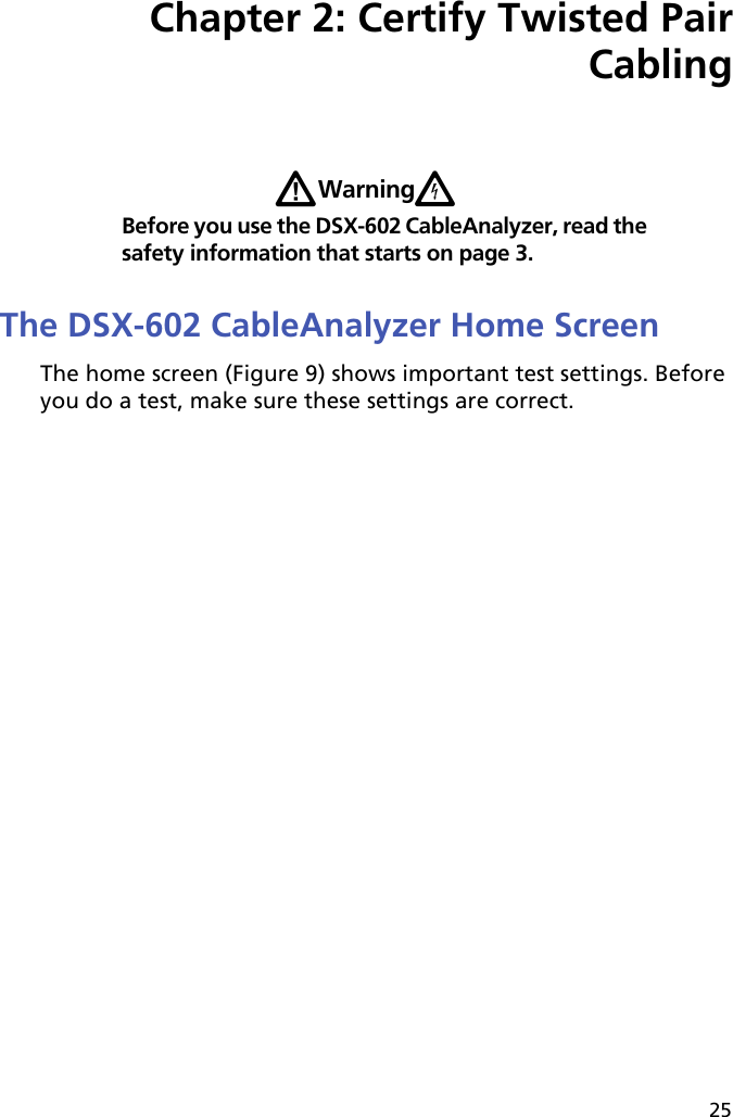 25Chapter 2: Certify Twisted Pair CablingWWarningXBefore you use the DSX-602 CableAnalyzer, read the safety information that starts on page 3.The DSX-602 CableAnalyzer Home ScreenThe home screen (Figure 9) shows important test settings. Before you do a test, make sure these settings are correct. 