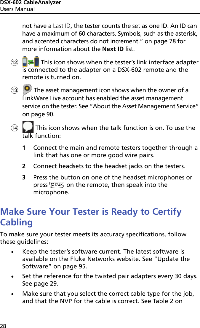 DSX-602 CableAnalyzerUsers Manual28not have a Last ID, the tester counts the set as one ID. An ID can have a maximum of 60 characters. Symbols, such as the asterisk, and accented characters do not increment.” on page 78 for more information about the Next ID list. This icon shows when the tester’s link interface adapter is connected to the adapter on a DSX-602 remote and the remote is turned on.  The asset management icon shows when the owner of a LinkWare Live account has enabled the asset management service on the tester. See “About the Asset Management Service” on page 90. This icon shows when the talk function is on. To use the talk function: 1Connect the main and remote testers together through a link that has one or more good wire pairs.2Connect headsets to the headset jacks on the testers.3Press the button on one of the headset microphones or press  on the remote, then speak into the microphone. Make Sure Your Tester is Ready to Certify CablingTo make sure your tester meets its accuracy specifications, follow these guidelines:Keep the tester’s software current. The latest software is available on the Fluke Networks website. See “Update the Software” on page 95.Set the reference for the twisted pair adapters every 30 days. See page 29.Make sure that you select the correct cable type for the job, and that the NVP for the cable is correct. See Table 2 on 